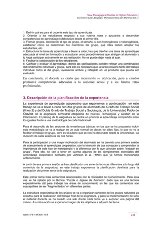 New Pedagogical Studies in Higher Education
José Gómez Galán, Eloy López Meneses & Alicia Jaén Martínez (Eds.)
ISBN: 978-1-943697-10-6 234
1. Definir qué es para el docente este tipo de aprendizaje.
2. Orientar a los estudiantes respecto a sus nuevos roles y ayudarlos a desarrollar
competencias de aprendizaje colaborativo desde el primer día.
3. Formar grupos, decidiendo el tipo de grupo, el tamaño, si son homogéneos o heterogéneos,
establecer cómo se determinan los miembros del grupo, qué roles deben adoptar los
estudiantes, etc.
4. Estructurar la tarea de aprendizaje a llevar a cabo; hay que diseñar una tarea de aprendizaje
adecuada al nivel de formación y estructurar unos procedimientos que atraigan al alumnado y
lo haga participar activamente en su realización. No se puede dejar nada al azar.
5. Facilitar la colaboración de los estudiantes.
6. Calificar y evaluar el aprendizaje, donde las calificaciones puedan reflejar una combinación
del rendimiento individual y grupal, para ello es necesario que la tarea requiera tanto del trabajo
individual como el del grupo, evaluando ambos y reflejado en un producto que pueda ser
evaluado.
En conclusión, el docente es cierto que incrementa su dedicación, pero a cambio
promueve competencias adecuadas a la sociedad actual y a los futuros retos
profesionales.
3. Descripción de la planificación de la experiencia
La experiencia de aprendizaje cooperativo que exponemos a continuación en este
trabajo se va a llevar a cabo con dos grupos de alumnado del Grado de Trabajo Social
(línea 3) y del Doble Grado de Trabajo Social y Sociología, de la Universidad Pablo de
Olavide de la asignatura semestral obligatoria de Nuevas Tecnologías y Gestión de la
Información. El planing de la asignatura se centra en priorizar el aprendizaje compartido entre
los iguales frente a una metodología de corte tradicional.
Para el desarrollo de las sesiones de enseñanzas básicas en las que se ha propuesto incluir
esta metodología se va a realizar en un aula normal de clases de sillas fijas, lo que no va a
facilitar el trabajo en grupo, pero es el aulario que se nos ha destinado desde la Universidad. La
duración de cada sesión es de dos horas.
Para la participación y una mayor motivación del alumnado se ha previsto una primera sesión
de acercamiento al aprendizaje cooperativo, con la intención de que conozcan y comprendan la
importancia de este tipo de metodología y la diferencia con lo que conocen sobre “trabajar en
grupo”. Para ello, se van a tener en cuenta algunos de los componentes esenciales del
aprendizaje cooperativo definidos por Johnson et al. (1999) que ya hemos mencionado
anteriormente.
A partir de esa primera sesión se han planificado una serie de técnicas diferentes a lo largo del
contenido de la asignatura, en este trabajo exponemos la planificación diseñada para la
realización del primer tema de la asignatura.
Este primer tema trata contenidos relacionados con la Sociedad del Conocimiento. Para esta
vez se ha optado por la técnica “Puzzle o Jigsaw de Aronson”, dado que es una técnica
especialmente útil para trabajar las áreas de conocimiento en las que los contenidos son
susceptibles de ser “fragmentados” en diferentes partes.
La estructura organizativa de los grupos se va a organizar partiendo de los grupos naturales ya
creados para la realización del trabajo final de la asignatura, y para la implementación de todo
el material docente se ha creado una wiki donde cada tema va a suponer una página del
mismo. A continuación se expone la imagen de los objetivos a adquirir del tema.
 