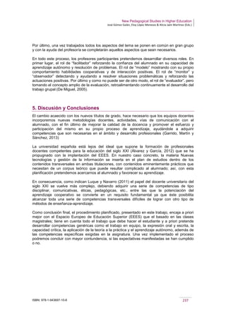 New Pedagogical Studies in Higher Education
José Gómez Galán, Eloy López Meneses & Alicia Jaén Martínez (Eds.)
ISBN: 978-1-943697-10-6 237
Por último, una vez trabajados todos los aspectos del tema se ponen en común en gran grupo
y con la ayuda del profesor/a se completarán aquellos aspectos que sean necesarios.
En todo este proceso, los profesores participantes pretendemos desarrollar diversos roles. En
primer lugar, el rol de “facilitador” reforzando la confianza del alumnado en su capacidad de
aprendizaje autónomo y resolución de problemas. El rol de “modelo” mostrando con su propio
comportamiento habilidades cooperativas y de interacción positivas. El rol de “monitor” y
“observador” detectando y ayudando a resolver situaciones problemáticas y reforzando las
actuaciones positivas. Por último y como no puede ser de otro modo, el rol de “evaluador”, pero
tomando el concepto amplio de la evaluación, retroalimentando continuamente el desarrollo del
trabajo grupal (De Miguel, 2005).
5. Discusión y Conclusiones
El cambio acaecido con los nuevos títulos de grado, hace necesario que los equipos docentes
incorporemos nuevas metodologías docentes, actividades, vías de comunicación con el
alumnado, con el fin último de mejorar la calidad de la docencia y promover el esfuerzo y
participación del mismo en su propio proceso de aprendizaje, ayudándole a adquirir
competencias que son necesarias en el ámbito y desarrollo profesionales (Garrido, Martín y
Sánchez, 2013)
La universidad española está lejos del ideal que supone la formación de profesionales
docentes competentes para la educación del siglo XXI (Álvarez y García, 2012) que se ha
propugnado con la implantación del EEES. En nuestro caso concreto, la materia Nuevas
tecnologías y gestión de la información se inserta en el plan de estudios dentro de los
contenidos transversales en ambas titulaciones, con contenidos eminentemente prácticos que
necesitan de un corpus teórico que puede resultar complicado al alumnado; así, con esta
planificación pretendemos acercarnos al alumnado y favorecer su aprendizaje.
En consecuencia, como indican Luque y Navarro (2011) el papel del docente universitario del
siglo XXI se vuelve más complejo, debiendo adquirir una serie de competencias de tipo
disciplinar, comunicativas, éticas, pedagógicas, etc., entre las que la potenciación del
aprendizaje cooperativo se convierte en un requisito fundamental ya que éste posibilita
alcanzar toda una serie de competencias transversales difíciles de lograr con otro tipo de
métodos de enseñanza-aprendizaje.
Como conclusión final, el procedimiento planificado, presentado en este trabajo, encaja a priori
mejor con el Espacio Europeo de Educación Superior (EEES) que el basado en las clases
magistrales; tiene en cuenta todo el trabajo que debe hacer el estudiante y a priori pretende
desarrollar competencias genéricas como el trabajo en equipo, la expresión oral y escrita, la
capacidad crítica, la aplicación de la teoría a la práctica y el aprendizaje autónomo, además de
las competencias específicas exigidas en la asignatura. Una vez implementado el proceso
podremos concluir con mayor contundencia, si las expectativas manifestadas se han cumplido
o no.
 