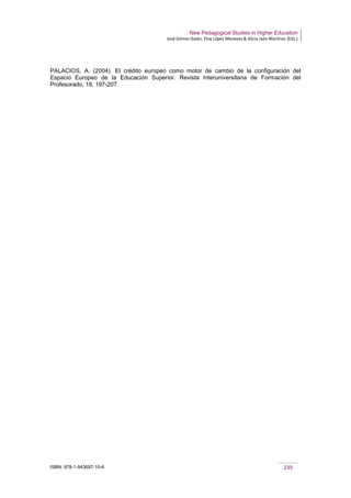New Pedagogical Studies in Higher Education
José Gómez Galán, Eloy López Meneses & Alicia Jaén Martínez (Eds.)
ISBN: 978-1-943697-10-6 239
PALACIOS, A. (2004). El crédito europeo como motor de cambio de la configuración del
Espacio Europeo de la Educación Superior. Revista Interuniversitaria de Formación del
Profesorado, 18, 197-207.
 