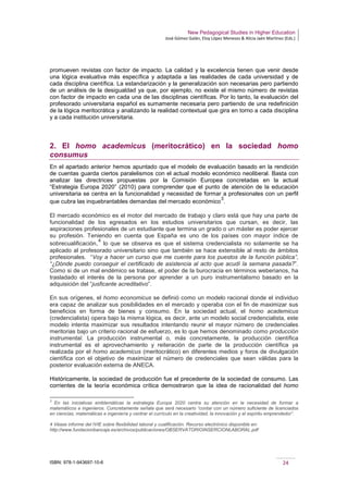 New Pedagogical Studies in Higher Education
José Gómez Galán, Eloy López Meneses & Alicia Jaén Martínez (Eds.)
ISBN: 978-1-943697-10-6 24
promueven revistas con factor de impacto. La calidad y la excelencia tienen que venir desde
una lógica evaluativa más específica y adaptada a las realidades de cada universidad y de
cada disciplina científica. La estandarización y la generalización son necesarias pero partiendo
de un análisis de la desigualdad ya que, por ejemplo, no existe el mismo número de revistas
con factor de impacto en cada una de las disciplinas científicas. Por lo tanto, la evaluación del
profesorado universitaria español es sumamente necesaria pero partiendo de una redefinición
de la lógica meritocrática y analizando la realidad contextual que gira en torno a cada disciplina
y a cada institución universitaria.
2. El homo academicus (meritocrático) en la sociedad homo
consumus
En el apartado anterior hemos apuntado que el modelo de evaluación basado en la rendición
de cuentas guarda ciertos paralelismos con el actual modelo económico neoliberal. Basta con
analizar las directrices propuestas por la Comisión Europea concretadas en la actual
“Estrategia Europa 2020” (2010) para comprender que el punto de atención de la educación
universitaria se centra en la funcionalidad y necesidad de formar a profesionales con un perfil
que cubra las inquebrantables demandas del mercado económico
3
.
El mercado económico es el motor del mercado de trabajo y claro está que hay una parte de
funcionalidad de los egresados en los estudios universitarios que cursan, es decir, las
aspiraciones profesionales de un estudiante que termina un grado o un máster es poder ejercer
su profesión. Teniendo en cuenta que España es uno de los países con mayor índice de
sobrecualificación,
4
lo que se observa es que el sistema credencialista no solamente se ha
aplicado al profesorado universitario sino que también se hace extensible al resto de ámbitos
profesionales. “Voy a hacer un curso que me cuente para los puestos de la función pública”,
“¿Dónde puedo conseguir el certificado de asistencia al acto que acudí la semana pasada?”.
Como si de un mal endémico se tratase, el poder de la burocracia en términos weberianos, ha
trasladado el interés de la persona por aprender a un puro instrumentalismo basado en la
adquisición del “jusficante acreditativo”.
En sus orígenes, el homo economicus se definió como un modelo racional donde el individuo
era capaz de analizar sus posibilidades en el mercado y operaba con el fin de maximizar sus
beneficios en forma de bienes y consumo. En la sociedad actual, el homo academicus
(credencialista) opera bajo la misma lógica, es decir, ante un modelo social credencialista, este
modelo intenta maximizar sus resultados intentando reunir el mayor número de credenciales
meritorias bajo un criterio racional de esfuerzo, es lo que hemos denominado como producción
instrumental. La producción instrumental o, más concretamente, la producción científica
instrumental es el aprovechamiento y reiteración de parte de la producción científica ya
realizada por el homo academicus (meritocrático) en diferentes medios y foros de divulgación
científica con el objetivo de maximizar el número de credenciales que sean válidas para la
posterior evaluación externa de ANECA.
Históricamente, la sociedad de producción fue el precedente de la sociedad de consumo. Las
corrientes de la teoría económica crítica demostraron que la idea de racionalidad del homo
3
En las iniciativas emblemáticas la estrategia Europa 2020 centra su atención en la necesidad de formar a
matemáticos e ingenieros. Concretamente señala que será necesario “contar con un número suficiente de licenciados
en ciencias, matemáticas e ingeniería y centrar el currículo en la creatividad, la innovación y el espíritu emprendedor”.
4 Véase informe del IVIE sobre flexibilidad laboral y cualificación. Recurso electrónico disponible en:
http://www.fundacionbancaja.es/archivos/publicaciones/OBSERVATORIOINSERCIONLABORAL.pdf
 