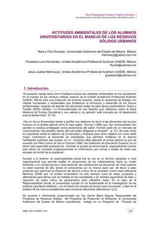 New Pedagogical Studies in Higher Education
José Gómez Galán, Eloy López Meneses & Alicia Jaén Martínez (Eds.)
ISBN: 978-1-943697-10-6 240
ACTITUDES AMBIENTALES DE LOS ALUMNOS
UNIVERSITARIOS EN EL MANEJO DE LOS RESIDUOS
SÓLIDOS URBANOS
Nancy Ortíz Escobar. Universidad Autónoma del Estado de México. México
mktnancy@yahoo.com.mx
Floristela Luna Hernández. Unidad Académica Profesional Acolman (UAEM). México
flunah@uaemex.mx
Jesús Juárez Manríquez. Unidad Académica Profesional Acolman (UAEM). México
jjuareazm@uaemex.mx
1. Introducción
El presente trabajo tiene como finalidad conocer las actitudes ambientales de los estudiantes
en el manejo de los residuos sólidos urbanos de la Unidad Académica Profesional Acolman
(UAEM). Siendo ésta una Institución de reciente creación, existe la necesidad de trabajar con
valores humanistas y ambientales que fortalezcan la formación y desarrollo de los futuros
profesionistas, capaces de atender las demandas reales de esta época postmoderna. Daros y
Tavella (2002) señalan “La Posmodernidad es una filosofía que reflexiona sobre la Edad
Moderna de Europa Occidental y sus valores y, en general, está marcada por el desencanto
ante la Modernidad.” (P.14).
Hoy en día la Universidad tiende a perfilar sus objetivos en torno a las demandas del recurso
humano en el ámbito laboral como lo hace saber Duncan (1998) que “las Universidades han
perdido su estatus privilegiado como productoras del saber. Forman parte de un mercado de
conocimientos más amplios dentro del cual están obligados a competir” (p. 57). De este modo
es importante exista la relación de Universidad y empresa para dicho objetivo así como darle
mayor importancia al desarrollo de actividades que permitan fortalecer en el alumno
habilidades prácticas que puedan en un momento dado aplicarlo al campo laboral ya que de
acuerdo con Plant (como se citó en Duncan,1998) “las Institución de Educación Superior ya no
tienen esa capacidad exclusiva de controlar el acceso al conocimiento, especialmente cuando
este último se convierte progresivamente en información que circula a través de redes que
escapan al control de la academia”.
Aunado a lo anterior, la responsabilidad social hoy en día es un término adoptado a nivel
organizacional que permite exaltar el compromiso de los colaboradores hacia su medio
ambiente y en consecuencia a nivel personal, las instituciones de educación de nivel superior
no están exentas de ello, tienen el compromiso por su misma razón ser, de llevar a cabo
prácticas que optimicen la eficiencia del alumno a favor de la sociedad. Como hace referencia
Martínez (2008) que “el ámbito universitario ha sido siempre cuna de ideas, proyectos y
alternativas para temas que se instalan en las sociedades o en ámbitos específicos de ésta, y
requieren de cierto marco de pensamiento para utilizarlos mejor. En el caso de la
Responsabilidad Social, la universidad cumple un rol fundamental en la investigación de las
políticas para llevar adelante, y en el diseño de campos de acción para incursionar, o bien en el
análisis de los marcos establecidos para proponer soluciones alternativas” (p.5).
De acuerdo a información proporcionada por Ing. Karina Mejía Segura, Responsable del
Proyectos de Residuos Sólidos del Programa de Protección al Ambiente, la Universidad
Autónoma del Estado de México actualmente trabaja en un Programa de Proceso de
 