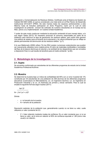 New Pedagogical Studies in Higher Education
José Gómez Galán, Eloy López Meneses & Alicia Jaén Martínez (Eds.)
ISBN: 978-1-943697-10-6 241
Separación y Comercialización de Residuos Sólidos, Certificado ante el Sistema de Gestión de
Calidad ISO 9001:2008, el cual es considerado una meta tanto en el Plan Rector de Desarrollo
Institucional 2013-2017 (PRDI). De esta manera todos los espacios pertenecientes a esta
Máxima Casa de Estudios participaran en dicho Programa, razón por la cual en esta
investigación se pretende conocer las actitudes de nuestros estudiantes en el manejo de los
RSU previo a su implementación en nuestra Unidad Académica.
Y poder de este modo coadyuvar mediante la educación ambiental al buen manejo éstos, a lo
que según Ojeda (2013) “es necesario promover el consumo responsable por parte de la
población para disminuir la tasa de generación de residuos sólidos, pero sobre todo generar
una política de estado para el fomento de la educación y la cultura ambiental que se refleje en
planes permanentes de disminución de los residuos sólidos.” (p.7).
A lo que Maldonado (2006) refiere “En los RSU existen numerosos subproductos que pueden
ser nuevamente utilizados como materia prima. El retiro de materiales reutilizables o reciclables
del flujo de la basura disminuye el volumen y la cantidad de los desperdicios que son enviados
a disposición final, lo cual resulta de beneficio para el medio ambiente.” (p.60).
2. Metodología de la investigación
2.1. Sujeto
Se encuentra conformado por estudiantes de los diferentes programas de estudio de la Unidad
Académica Profesional Acolman.
2.2. Muestra
Se determinó la muestra bajo un índice de confiabilidad del 95% con un error muestral del 5%
constituida por 35 estudiantes de una población de 358 alumnos de los diferentes programas
educativos (Licenciatura en Mercadotecnia, Lic. en Ingeniería Química, Lic. en Ingeniería en
Producción Industrial y la Lic. en Nutrición) de primero y tercer semestre. Para lo cual se
empleó la siguiente fórmula según Suárez (2011):
Nσ² Z²
N= ( N-1) e² + σ²Z²
Dónde:
­ n = el tamaño de la muestra.
­ N = tamaño de la población.
Desviación estándar de la población que, generalmente cuando no se tiene su valor, suele
utilizarse un valor constante de 0,5.
­ Z = Valor obtenido mediante niveles de confianza. Es un valor constante que, si no se
tiene su valor, se lo toma en relación al 95% de confianza equivale a 1,96 (como más
usual) o en relación.
 