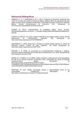 New Pedagogical Studies in Higher Education
José Gómez Galán, Eloy López Meneses & Alicia Jaén Martínez (Eds.)
ISBN: 978-1-943697-10-6 248
Referencias Bibliográficas
ANDRACA, S. C. Y SAMPEDRO R. M. L. (2011). Programa de Educación Ambiental para
incidir en la actitud del manejo de Residuos Sólidos Urbanos (RSU) de estudiantes del nivel
medio superior Unidad Académica Preparatoria, Universidad Autónoma de Guerrero (UAGRO)
México. Revista Iberoamericana de Educación: 56-3. Recuperado de
http://www.rieoei.org/deloslectores/4012Andraca.pdf.
SUÁREZ M; (2012), Interaprendizaje de Estadística Básica. Ibarra, Ecuador.
Recuperadoderepositorio.utn.edu.ec/.../1_Interaprendizaje%20de%20Estadística%20Básica%2
0(2).pdf.
OJEDA B, S; CRUZ S, S E; (2013). Gestión sostenible de los residuos sólidos urbanos. Revista
Internacional de Contaminación Ambiental, 29() Recuperado de
http://uaeh.redalyc.org/articulo.oa?id=37029665017.
MALDONADO, L; (2006). Reducción y reciclaje de residuos sólidos urbanos en centros de
educación superior: Estudio de caso. Ingeniería, 10() 59-68. Recuperado de
http://www.redalyc.org/articulo.oa?id=46710106.
DUNCAN, L. S. (1998). La universidad en la postmodernidad: tendencias y desafíos.
Encuentro: Revista Académica de la Universidad Centroamericana, (44), 55-64. Recuperado de
http://repositorio.uca.edu.ni/799/
DARÓS, W. Y TAVELLA, A. M. (2002). Valores modernos y postmodernos en las expectativas
de vida de los jóvenes. Colección Cuadernillos UCEL. Universidad del Centro de Estudios
Latinoamericanos. Rosario. Recuperado de
http://www.ucel.edu.ar/upload/libros/TAVELLA,%20A.-
%20DAROS,%20W.%20Valores%20modernos%20y%20posmodernos%20en%20la%20expect
ativa%20de%20vida%20de%20los%20jovenes.pdf.
MARTÍNEZ, M. (Ed.). (2008). Aprendizaje servicio y responsabilidad social de las
universidades. Octaedro-ICE. Recuperado de
http://elibros.octaedrotextos.com/pdf/110173Aprendizaje.pdf.
 