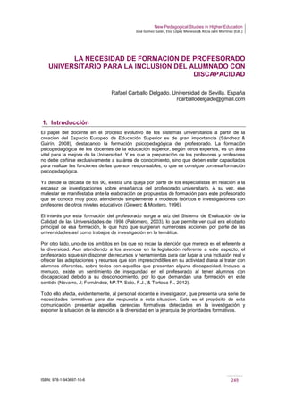 New Pedagogical Studies in Higher Education
José Gómez Galán, Eloy López Meneses & Alicia Jaén Martínez (Eds.)
ISBN: 978-1-943697-10-6 249
LA NECESIDAD DE FORMACIÓN DE PROFESORADO
UNIVERSITARIO PARA LA INCLUSIÓN DEL ALUMNADO CON
DISCAPACIDAD
Rafael Carballo Delgado. Universidad de Sevilla. España
rcarballodelgado@gmail.com
1. Introducción
El papel del docente en el proceso evolutivo de los sistemas universitarios a partir de la
creación del Espacio Europeo de Educación Superior es de gran importancia (Sánchez &
Gairín, 2008), destacando la formación psicopedagógica del profesorado. La formación
psicopedagógica de los docentes de la educación superior, según otros expertos, es un área
vital para la mejora de la Universidad. Y es que la preparación de los profesores y profesoras
no debe ceñirse exclusivamente a su área de conocimiento, sino que deben estar capacitados
para realizar las funciones de las que son responsables, lo que se consigue con esa formación
psicopedagógica.
Ya desde la década de los 90, existía una queja por parte de los especialistas en relación a la
escasez de investigaciones sobre enseñanza del profesorado universitario. A su vez, ese
malestar se manifestaba ante la elaboración de propuestas de formación para este profesorado
que se conoce muy poco, atendiendo simplemente a modelos teóricos e investigaciones con
profesores de otros niveles educativos (Gewerc & Montero, 1996).
El interés por esta formación del profesorado surge a raíz del Sistema de Evaluación de la
Calidad de las Universidades de 1998 (Palomero, 2003), lo que permite ver cuál era el objeto
principal de esa formación, lo que hizo que surgieran numerosas acciones por parte de las
universidades así como trabajos de investigación en la temática.
Por otro lado, uno de los ámbitos en los que no recae la atención que merece es el referente a
la diversidad. Aun atendiendo a los avances en la legislación referente a este aspecto, el
profesorado sigue sin disponer de recursos y herramientas para dar lugar a una inclusión real y
ofrecer las adaptaciones y recursos que son imprescindibles en su actividad diaria al tratar con
alumnos diferentes, sobre todos con aquellos que presentan alguna discapacidad. Incluso, a
menudo, existe un sentimiento de inseguridad en el profesorado al tener alumnos con
discapacidad debido a su desconocimiento, por lo que demandan una formación en este
sentido (Navarro, J; Fernández, Mª.Tª; Soto, F.J., & Tortosa F., 2012).
Todo ello afecta, evidentemente, al personal docente e investigador, que presenta una serie de
necesidades formativas para dar respuesta a esta situación. Este es el propósito de esta
comunicación, presentar aquellas carencias formativas detectadas en la investigación y
exponer la situación de la atención a la diversidad en la jerarquía de prioridades formativas.
 
