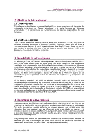 New Pedagogical Studies in Higher Education
José Gómez Galán, Eloy López Meneses & Alicia Jaén Martínez (Eds.)
ISBN: 978-1-943697-10-6 250
2. Objetivos de la investigación
2.1. Objetivo general
El objetivo general del trabajo es conocer la situación en la que se encuentra la formación del
profesorado universitario en España, atendiendo a la oferta formativa de diferentes
Universidades y al conocimiento del funcionamiento de centros responsables de esta
formación.
2.2. Objetivos específicos
Como objetivos específicos podemos destacar, entre otros, analizar los cursos y programas de
formación ofertados atendiendo a diferentes criterios; y conocer cuáles son las áreas y
competencias que disfrutan de mayor importancia para el perfil del docente a día de hoy, dando
lugar también a aquellas a las que no se les presta la atención que deberían recibir y así
detectar las necesidades formativas existentes.
3. Metodología de la investigación
En la investigación se optó por una metodología mixta combinando diferentes métodos, dando
lugar a dos fases diferenciadas: en primer lugar, una etapa basada en una metodología
cuantitativa en la que se realiza un análisis de la oferta formativa con la que cuentan diferentes
universidades españolas, el cual proporciona una visión objetiva atendiendo a diferentes
criterios que permiten clasificar los cursos (área, modalidad, certificación, duración). La muestra
se compone de cinco universidades de distintas regiones de España, todas ellas de carácter
público. Los datos fueron recogidos a través del análisis de la información pública de las
universidades, para su posterior análisis por diferencia de proporciones y comparación de
porcentajes.
En un segundo momento, una etapa de estudio cualitativo ofrece una información más
detallada del funcionamiento de los organismos y centros responsables de la formación del
profesorado universitario, atendiendo a las funciones de sus responsables, los criterios para
diseñar esa oferta, la importancia que se otorga a la formación del PDI, etc. Se desarrolla a
través de entrevistas semiestructuradas a directores de Institutos de CC.EE. de universidades
previamente analizadas, con el fin de obtener datos descriptivos complementarios a través de
las palabras de los entrevistados (Taylor & Bodgan, 1987).
4. Resultados de la investigación
Los resultados que se obtienen a partir del desarrollo de esta investigación son diversos, ya
que el estudio contemplaba numerosos ámbitos relacionados con la formación del profesorado.
Por tanto, centraremos nuestro esfuerzo en exponer aquellos que consideramos más
relevantes. Hay que destacar que las diferencias entre universidades en cuanto a la
importancia que se da a cada área formativa, aunque son pocas, no se pueden relacionar con
la capacidad económica de cada institución, puesto que, como hemos indicado previamente,
son todas de carácter público.
El siguiente gráfico permite ver de manera clara los resultados relacionados con las áreas de
formación (no será nuestro objeto en estas líneas analizar los resultados derivados de
modalidades de formación, duración de los cursos y tipos de certificación).
 