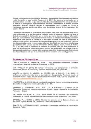 New Pedagogical Studies in Higher Education
José Gómez Galán, Eloy López Meneses & Alicia Jaén Martínez (Eds.)
ISBN: 978-1-943697-10-6 253
Aunque existen estudios que resaltan la demanda y predisposición del profesorado en cuanto a
recibir formación en este sentido (Navarro et al, 2012), las personas entrevistadas en el
presente estudio coinciden en que las demandas del profesorado se centran principalmente en
el área de la investigación, especialmente en procesos y herramientas de análisis de datos
estadístico. Además, destacan también la predisposición para formarse en idiomas y
habilidades docentes, siendo esta última muy demandada a partir de la implantación del
sistema Bolonia.
La intención de asegurar la igualdad de oportunidades para todas las personas debe ser un
pilar fundamental en el que se sustente cualquier centro de educación, incluida, sin lugar a
duda, la universidad. Es fácil concluir que es el área que menor atención recibe en la formación
de la que aquí versamos, aunque como venimos diciendo se trata de una realidad que crece en
importancia para mejorar la calidad de la Educación Superior. La falta de preparación e
información del profesor en cuanto a las necesidades y adaptaciones que un alumno o alumna
con discapacidad presenta y requiere es una barrera identificada por los mismos estudiantes y
que señalan como una de las más importantes (Moriña, López, Melero, Cortés, & Molina,
2013). Por ello, surge la necesidad de fomentar la formación para que este profesorado, al
igual que en el resto de niveles educativos, conozca las necesidades que una persona con
discapacidad puede tener y, sobre todo, para que sepa cómo darles respuesta, favoreciendo
así el aprendizaje de este tipo de alumnos tanto a nivel educativo como social y personal.
Referencias Bibliográficas
GEWERC BARUJEL, A., & MONTERO MESA, L. (1996). Profesores universitarios: Contextos
organizativos y desarrollo profesional. Enseñanza, 14, 65-79.
MAS TORELLÓ, O. (2011). El profesor universitario: sus competencias y formación.
Profesorado, Revista de currículum y formación del profesorado, 15(3),195-211.
MORIÑA, A., LÓPEZ, R., MELERO, N., CORTÉS, M.D., & MOLINA, V. M. (2013). El
profesorado en la universidad ante el alumnado con discapacidad:¿ Tendiendo puentes o
levantando muros? REDU. Revista de Docencia Universitaria, 11(3), 423-442. Disponible en:
http://idus.us.es/xmlui/handle/11441/23314
NAVARRETE, J. M. (2004). Sobre la investigación cualitativa. Nuevos conceptos y campos de
desarrollo. Investigaciones Sociales, Lima, 8(13), 277-299.
NAVARRO, J., FERNÁNDEZ, Mª.Tª., SOTO, F.J., & TORTOSA F. (Coords.). (2012).
Respuestas flexibles en contextos educativos diversos. Murcia: Consejería de Educación,
Formación y Empleo.
PALOMERO PESCADOR, E. (2003). Breve historia de la formación del profesorado
universitario en España. Revista interuniversitaria de formación del profesorado, 17(2), 21-41.
SÁNCHEZ, P., & GAIRÍN, J. (2008). Planificar la formación en el Espacio Europeo de
Educación Superior. Madrid: ICE, Universidad Complutense de Madrid.
TAYLOR, S.J., & BOGDAN, R. (1987). Introducción a los métodos cualitativos de investigación.
Barcelona: Paidós.
 