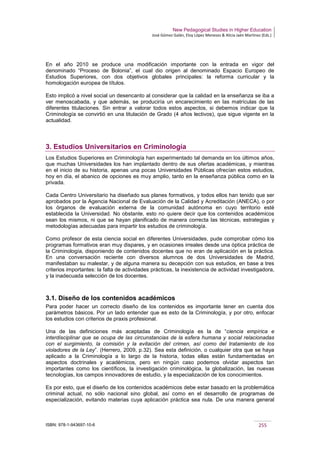 New Pedagogical Studies in Higher Education
José Gómez Galán, Eloy López Meneses & Alicia Jaén Martínez (Eds.)
ISBN: 978-1-943697-10-6 255
En el año 2010 se produce una modificación importante con la entrada en vigor del
denominado “Proceso de Bolonia”, el cual dio origen al denominado Espacio Europeo de
Estudios Superiores, con dos objetivos globales principales: la reforma curricular y la
homologación europea de títulos.
Esto implicó a nivel social un desencanto al considerar que la calidad en la enseñanza se iba a
ver menoscabada, y que además, se produciría un encarecimiento en las matrículas de las
diferentes titulaciones. Sin entrar a valorar todos estos aspectos, si debemos indicar que la
Criminología se convirtió en una titulación de Grado (4 años lectivos), que sigue vigente en la
actualidad.
3. Estudios Universitarios en Criminología
Los Estudios Superiores en Criminología han experimentado tal demanda en los últimos años,
que muchas Universidades los han implantado dentro de sus ofertas académicas, y mientras
en el inicio de su historia, apenas una pocas Universidades Públicas ofrecían estos estudios,
hoy en día, el abanico de opciones es muy amplio, tanto en la enseñanza pública como en la
privada.
Cada Centro Universitario ha diseñado sus planes formativos, y todos ellos han tenido que ser
aprobados por la Agencia Nacional de Evaluación de la Calidad y Acreditación (ANECA), o por
los órganos de evaluación externa de la comunidad autónoma en cuyo territorio esté
establecida la Universidad. No obstante, esto no quiere decir que los contenidos académicos
sean los mismos, ni que se hayan planificado de manera correcta las técnicas, estrategias y
metodologías adecuadas para impartir los estudios de criminología.
Como profesor de esta ciencia social en diferentes Universidades, pude comprobar cómo los
programas formativos eran muy dispares, y en ocasiones irreales desde una óptica práctica de
la Criminología, disponiendo de contenidos docentes que no eran de aplicación en la práctica.
En una conversación reciente con diversos alumnos de dos Universidades de Madrid,
manifestaban su malestar, y de alguna manera su decepción con sus estudios, en base a tres
criterios importantes: la falta de actividades prácticas, la inexistencia de actividad investigadora,
y la inadecuada selección de los docentes.
3.1. Diseño de los contenidos académicos
Para poder hacer un correcto diseño de los contenidos es importante tener en cuenta dos
parámetros básicos. Por un lado entender que es esto de la Criminología, y por otro, enfocar
los estudios con criterios de praxis profesional.
Una de las definiciones más aceptadas de Criminología es la de “ciencia empírica e
interdisciplinar que se ocupa de las circunstancias de la esfera humana y social relacionadas
con el surgimiento, la comisión y la evitación del crimen, así como del tratamiento de los
violadores de la Ley”. (Herrero, 2009, p.32). Sea esta definición, o cualquier otra que se haya
aplicado a la Criminología a lo largo de la historia, todas ellas están fundamentadas en
aspectos doctrinales y académicos, pero en ningún caso podemos olvidar aspectos tan
importantes como los científicos, la investigación criminológica, la globalización, las nuevas
tecnologías, los campos innovadores de estudio, y la especialización de los conocimientos.
Es por esto, que el diseño de los contenidos académicos debe estar basado en la problemática
criminal actual, no sólo nacional sino global, así como en el desarrollo de programas de
especialización, evitando materias cuya aplicación práctica sea nula. De una manera general
 