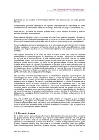 New Pedagogical Studies in Higher Education
José Gómez Galán, Eloy López Meneses & Alicia Jaén Martínez (Eds.)
ISBN: 978-1-943697-10-6 256
pensamos que los estudios en Criminología deberían estar estructurados en cuatro grandes
bloques:
Conocimientos generales y básicos de los aspectos vinculados con la Criminalidad, así como
con otras ciencias relacionadas (Derecho, Psicología, Medicina, Sociología, Antropología, etc.).
Área práctica, en donde los alumnos puedan llevar a cabo trabajos de campo y analizar
estudios realizados en otros países.
Áreas de especialización, evitando condensar la formación en aspectos generales, permitiendo
que cada futuro criminólogo pueda desarrollar su formación en áreas específicas de estudio. La
Criminología es extremadamente amplia, y por lo tanto, es básico tender a una especialización.
Área investigadora, sería una fase posterior a la de especialización, permitiendo al criminólogo
efectuar trabajos de investigación en las diferentes áreas de estudio. La publicación de estos
trabajos sería de gran ayuda al ser una herramienta importante para el aporte de conocimiento
científico.
Otro aspecto importante es el hecho de tener en cuenta cuales van a ser las funciones
profesionales de un criminólogo una vez terminados sus estudios. La praxis de la Criminología
no es igual en el entorno europeo, y más concretamente en España, que en los países
anglosajones, puesto que éstos últimos gozan de más capacidad de acción, pero además,
tienen un mayor reconocimiento por parte de las administraciones públicas, las empresas
privadas y la sociedad en general. Centrándonos en España, es adecuado mencionar que los
campos de actuación de la Criminología se han encasillado históricamente, haciendo referencia
principalmente a áreas vinculadas con la victimología, la violencia del menor, la prevención del
delito, etc., buscando su lugar poco a poco otras como la criminalidad vial, la elaboración de
perfiles criminales o la investigación criminológica.
Otro aspecto a considerar es el hecho de que la administración de justicia española precisa de
Criminólogos que lleven a cabo funciones de apoyo a la labor de los jueces en los procesos
criminales, pero es curioso, por no decir incomprensible, que no se saquen a penas ofertas de
empleo público al respecto. De hecho, y que sirva como ejemplo, la fiscalía de menores de la
Comunidad de Madrid no cuenta con la figura profesional del Criminólogo, pero sí con otras
especialidades importantes como psiquiatras, psicólogos, trabajadores sociales, etc. Dar
cobertura a estas lagunas en la administración de justicia, permite por un lado, ahondar en la
necesidad de establecer unos correctos programas formativos, especializados por temáticas,
así como abrir campos de actuación profesional que ayuden a dignificar la profesión y eviten la
obligación de compaginar la Criminología con otras ciencias o trabajar exclusivamente en al
ámbito privado.
Hay una cuestión que de alguna manera queda siempre sin respuesta y que es lógico
plantearse: ¿Qué objetivo tiene acreditar unos estudios universitarios como los de Criminología
cuando el propio Estado cierra las puertas a un desarrollo profesional? No tiene sentido crear
políticas de carácter docente si antes no hemos analizado con seriedad y rigor el papel que la
Criminología debe jugar en nuestra Sociedad.
3.2. El cuadro docente
En la última reunión mantenida con alumnos de distintas Universidades, transmitían una serie
de quejas respecto de los docentes que impartían determinadas materias, no tanto por el
docente en sí mismo, sino por las temáticas que enseñaban. Muchos de estos profesores
pertenecen, comentan estos alumnos, a las Fuerzas y Cuerpos de Seguridad del Estado, y por
lo tanto, imparten materias muy vinculadas a su actividad profesional, como por ejemplo,
Delincuencia Organizada, Terrorismo, Trata de Blancas, Investigación Global del Mercado de
 