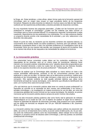 New Pedagogical Studies in Higher Education
José Gómez Galán, Eloy López Meneses & Alicia Jaén Martínez (Eds.)
ISBN: 978-1-943697-10-6 257
la Droga, etc. Estas temáticas, y otras afines, deben formar parte de la formación general del
criminólogo, pero en ningún caso ocupar un lugar prevalente dentro de los programas
formativos. Respecto de estos docentes se detecta en muchos casos una falta de rigor teórico,
sustituido por las experiencias profesionales y estudios parciales de situaciones concretas.
Es muy importante hacerse dos preguntas esenciales: ¿Cuáles son las funciones qué como
profesional le compete al criminólogo? ¿Cuáles son las materias que debe conocer un
criminólogo para su futura actividad laboral? Si conseguimos responder correctamente a estas
cuestiones, dispondremos de dos parámetros muy importantes. Por un lado podremos diseñar
un programa docente acorde a las necesidades de la actividad, y por otro, seleccionar a los
docentes más adecuados.
Desde mi punto de vista, es necesario que los docentes combinen dos aspectos básicos, su
conocimiento de la materia desde una óptica académica y doctrinal, pero que además, dichos
profesores universitarios lleven a cabo una actividad profesional y/o investigadora fuera de la
Universidad. Dicho de una manera más sencilla, que conjuguen la teoría con la práctica. Esta
es la manera más eficaz de dar respuesta a las necesidades de calidad en la docencia.
4. La innovación práctica
Con anterioridad hemos comentado cuales deben ser los contenidos académicos y las
capacidades de los docentes, pero en un mismo rango de importancia, debemos hacer
mención a la innovación práctica, entendida ésta como “aquellos desarrollos programáticos que
la propia Sociedad demanda y sobre los cuales han de hacerse eco las Ciencias Sociales,
tanto en los aspectos docentes como de praxis profesional”.16
(Navasquillo, 2015).
Tratamos de explicar que la Criminología debe actualizar su marco teórico en base a las
nuevas actividades delincuencias, poniendo al día los conocimientos precisos para dar
explicación a cada uno de ellos. Un ejemplo claro es la delincuencia económica, materia poco
estudiada en las Universidades, así como algo intrínseco a ésta como es el fenómeno de la
corrupción. Otro ejemplo evidente es toda aquella actividad delictiva que utiliza como
herramienta principal las nuevas tecnologías, como elemento que dificulta la identificación del
autor y en muchos otros casos de la propia víctima.
¿Por qué decimos que la innovación práctica debe tener en cuenta la praxis profesional? La
respuesta se concreta en la necesidad de abrir nuevas vías profesionales a los futuros y
actuales criminólogos, y la investigación en materia económica es una de ellas, así como las
vinculaciones globales del mundo criminal con las nuevas tecnologías. No obstante, es preciso
mencionar que la innovación práctica abarca campos de acción muchos más amplios.
Dentro de esta innovación práctica podemos citar como hecho real la aplicación de métodos
epidemiológicos en la ciudad de Cali, con el objetivo de analizar el origen de la violencia y
mejorar la capacidad de adopción de soluciones concretas. Este proyecto tuvo como resultado
que los delitos de homicidio se redujeran del 124 por 1000.000 habitantes a 86. (Guerrero,
2015, p. 26-30).
La innovación práctica trae consigo muchas ventajas para aplicar políticas de prevención del
delito, así como en el tratamiento de la víctima, la acción sobre el delincuente, etc. Es por esto,
que tanto las instituciones públicas como las Universidades, deben trabajar de la mano para
configurar un proyecto común de estudios sobre Criminología, y abrir las puertas a la actividad
profesional del criminólogo.
16
Navasquillo Lorda, E. (2015): “Los nuevos retos de la Educación Universitaria en Criminología” (término inédito del
autor). Madrid.
 