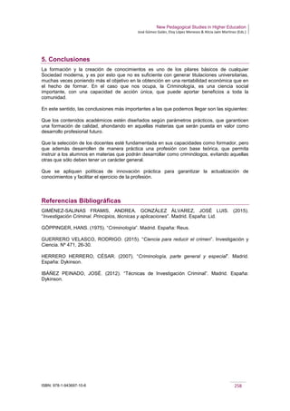 New Pedagogical Studies in Higher Education
José Gómez Galán, Eloy López Meneses & Alicia Jaén Martínez (Eds.)
ISBN: 978-1-943697-10-6 258
5. Conclusiones
La formación y la creación de conocimientos es uno de los pilares básicos de cualquier
Sociedad moderna, y es por esto que no es suficiente con generar titulaciones universitarias,
muchas veces poniendo más el objetivo en la obtención en una rentabilidad económica que en
el hecho de formar. En el caso que nos ocupa, la Criminología, es una ciencia social
importante, con una capacidad de acción única, que puede aportar beneficios a toda la
comunidad.
En este sentido, las conclusiones más importantes a las que podemos llegar son las siguientes:
Que los contenidos académicos estén diseñados según parámetros prácticos, que garanticen
una formación de calidad, ahondando en aquellas materias que serán puesta en valor como
desarrollo profesional futuro.
Que la selección de los docentes esté fundamentada en sus capacidades como formador, pero
que además desarrollen de manera práctica una profesión con base teórica, que permita
instruir a los alumnos en materias que podrán desarrollar como criminólogos, evitando aquellas
otras que sólo deben tener un carácter general.
Que se apliquen políticas de innovación práctica para garantizar la actualización de
conocimientos y facilitar el ejercicio de la profesión.
Referencias Bibliográficas
GIMÉNEZ-SALINAS FRAMIS, ANDREA. GONZÁLEZ ÁLVAREZ, JOSÉ LUIS. (2015).
“Investigación Criminal. Principios, técnicas y aplicaciones”. Madrid. España: Lid.
GÖPPINGER, HANS. (1975). “Criminología”. Madrid. España: Reus.
GUERRERO VELASCO, RODRIGO. (2015). “Ciencia para reducir el crimen”. Investigación y
Ciencia. Nº 471, 26-30.
HERRERO HERRERO, CÉSAR. (2007). “Criminología, parte general y especial”. Madrid.
España: Dykinson.
IBÁÑEZ PEINADO, JOSÉ. (2012). “Técnicas de Investigación Criminal”. Madrid. España:
Dykinson.
 