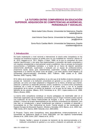 New Pedagogical Studies in Higher Education
José Gómez Galán, Eloy López Meneses & Alicia Jaén Martínez (Eds.)
ISBN: 978-1-943697-10-6 259
LA TUTORÍA ENTRE COMPAÑEROS EN EDUCACIÓN
SUPERIOR. ADQUISICIÓN DE COMPETENCIAS ACADÉMICAS,
PERSONALES Y SOCIALES.
María Isabel Calvo Álvarez. Universidad de Salamanca. España
isabelc@usal.es
José Antonio Cieza García. Universidad de Salamanca. España
jacg@usal.es
Sonia Rocío Casillas Martín. Universidad de Salamanca. España
scasillasma@usal.es
1. Introducción
De fuerte implantación a nivel nacional e internacional, la tutoría entre compañeros en los
contextos de enseñanza superior se perfila como es una modalidad de “mentoría” (Alonso et.
al., 2012; Haggard et al., 2011; Ragins y Cotton, 1999), en la que un compañero de curso
superior (alumno-tutor), y por tanto más experimentado y conocedor del medio universitario y
con mayores competencias a nivel personal, social y académico, tras un proceso de formación
(conocimientos y habilidades tutoriales), y a través de un marco de relación asimétrica
exteriormente planificado, supervisado y evaluado por un equipo de profesores-tutores,
proporciona ayuda, apoyo, guía, asesoramiento, supervisión, consejo, acompañamiento y
seguimiento a un alumno de primer curso de Grado, y por tanto alumno recién llegado a la
Universidad (alumno-tutorado). (Fernández, 2007; Fullerton, 1996; Lobato et al., 2004;
Sánchez, 2009; Topping, 1996)
El fin último de la tutoría entre compañeros no es otro que el de facilitar al alumno-tutorado su
proceso de transición a la institución universitaria en general y a su centro y titulación en
particular, así como una mejor adaptación e integración en la misma, al tiempo que orientar,
potenciar y optimizar su desarrollo personal, social y académico. La tutoría entre compañeros
contribuye así a evitar el fracaso académico en el primer curso, y con él, la posible
prolongación de la carrera, el cambio de titulación o en el peor de los casos, un abandono
definitivo de los estudios. (Blasco, 2010; Fernández et al., 2011; López-Justicia et al., 2008;
Oliver y Álvarez, 2000).
La tutoría entre compañeros constituye un recurso pedagógico de inestimable valor en el
entramado organizativo de la enseñanza universitaria que en ningún momento puede suponer
una sustitución de los Planes Institucionales de Acogida, o de la tutoría ejercida por el
profesor, o incluso de la labor desempeñada por los servicios universitarios de orientación, sino
más bien un complemento y apoyo fundamental que potencia y completa el desarrollo y
funcionalidad de un Plan Institucional de Acción Tutorial situado en las coordenadas del
Espacio Europeo de Educación Superior. (Álvarez y González, 2010; Blanco, et al., 2009; Carr,
1999; Cerda, 2014; García, 2009; Valverde, et al., 2003-2004).
El Proyecto Tutoría entre Compañeros viene desarrollándose ininterrumpidamente en la
Universidad de Salamanca desde el Curso 2008-2009, con dos objetivos fundamentales
(Álvarez et al., 2009; Colvin, 2007; Velasco et al., 2010):
1. Orientar, facilitar y apoyar el proceso de transición de los alumnos-tutorados a la
institución universitaria en general y a su centro y titulación en particular, así como
 
