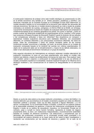 New Pedagogical Studies in Higher Education
José Gómez Galán, Eloy López Meneses & Alicia Jaén Martínez (Eds.)
ISBN: 978-1-943697-10-6 26
A continuación trataremos de analizar cómo este modelo ideológico es predominante no sólo
en el ámbito económico sino también en el ámbito educativo, académico y científico. Las
directrices marcadas por la Comisión Europea en la Estrategia Europa 2020 determinan un
modelo educativo basado en la funcionalidad de la educación para atender las demandas del
mercado económico. Se trata de un modelo donde la educación se mide a través de pruebas
orientadas a la rendición de cuentas, verbigracia, el informe PISA de la OCDE; sin embargo,
nuevamente reivindicaremos el diseño de modelos de evaluación alternativos que contemple la
multidimensionalidad de los contextos geográficos de partida. Por poner un ejemplo, ¿Cómo se
pueden evaluar las titulaciones académicas de grado/posgrado de los cuarenta y ocho países
que componen el Espacio Europeo de Educación Superior cuando la duración de sus estudios
y las competencias atribuidas a éstos son diferentes? Nos empeñamos en comparar y
estandarizar modelos evaluativos educativos para realidades diferentes, con necesidades
diferentes, en contextos diferentes y con presupuestos económicos diferentes. No todos los
países, todas las universidades o todos los centros escolares parten de las mismas
condiciones sociales, económicas y culturales, por tanto, es erróneo pensar en un modelo de
evaluación comparada basada en la rendición de cuentas con criterios estandarizados. El
objeto de la evaluación debe ser la retroalimentación y mejora de los déficits detectados, no
saber si han alcanzado el benchmarck marcado por un grupo de expertos.
Ante espacios educativos tan heterogéneos es necesario replantear modelos alternativos de
evaluación consistentes no tanto en una base estandarizada, sino desde un modelo más
holístico que detecte y mejore las problemáticas intrínsecas de cada caso. Para explicar mejor
esta cuestión vamos a exponer a continuación la heterogeneidad a la que se enfrenta el
modelo universitario español en la actualidad, haciendo especial hincapié en la influencia de la
ideología neoliberal y sus consecuencias en el sistema de desigualdades en la estructura
social.
Gráfico I: Heterogeneidad del modelo universitario español sobre la base del neoliberalismo económico. Elaboración
propia
Desde un punto de vista externo a la propia institución universitaria, y a tenor del Gráfico I, la
primera distinción que encontramos en el modelo universitario español son entes de diferente
titularidad: públicas y privadas. Cada una de ellas responde a lógicas diferentes, y si me
apuran, contrapuestas. En la Universidad Pública, el Estado, a través de sus políticas públicas
es el responsable subsidiario de gestionar y financiar las instituciones universitarias de toda
España a través de su política de recaudación impositiva. La Universidad Privada por el
contrario, pese a cumplir la misma función formativa, representa el modelo de negocio
propiamente dicho, es decir, son instituciones independientes y económicamente sostenibles
basadas en modelos de eficiencia económica. Las atribuciones y competencias que se
demandan del profesorado universitario en la universidad privada están orientadas a la
funcionalidad del sistema obviando en la mayor parte de los casos la labor investigadora y
recibiendo sus emolumentos por las labores de docencia y gestión. En el caso de la
Universidades
Públicas
Universidades
Privadas
Nivel institucional
Nivel de grupos de
investigación
Nivel individual
Residual
 