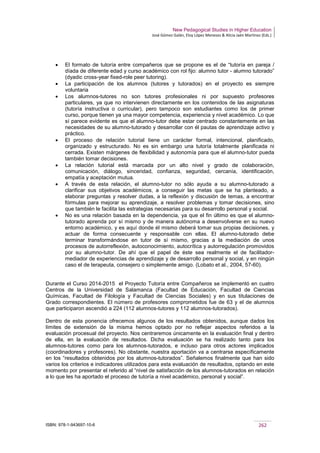 New Pedagogical Studies in Higher Education
José Gómez Galán, Eloy López Meneses & Alicia Jaén Martínez (Eds.)
ISBN: 978-1-943697-10-6 262
• El formato de tutoría entre compañeros que se propone es el de “tutoría en pareja /
díada de diferente edad y curso académico con rol fijo: alumno tutor - alumno tutorado”
(dyadic cross-year fixed-role peer tutoring).
• La participación de los alumnos (tutores y tutorados) en el proyecto es siempre
voluntaria
• Los alumnos-tutores no son tutores profesionales ni por supuesto profesores
particulares, ya que no intervienen directamente en los contenidos de las asignaturas
(tutoría instructiva o curricular), pero tampoco son estudiantes como los de primer
curso, porque tienen ya una mayor competencia, experiencia y nivel académico. Lo que
sí parece evidente es que el alumno-tutor debe estar centrado constantemente en las
necesidades de su alumno-tutorado y desarrollar con él pautas de aprendizaje activo y
práctico.
• El proceso de relación tutorial tiene un carácter formal, intencional, planificado,
organizado y estructurado. No es sin embargo una tutoría totalmente planificada ni
cerrada. Existen márgenes de flexibilidad y autonomía para que el alumno-tutor pueda
también tomar decisiones.
• La relación tutorial está marcada por un alto nivel y grado de colaboración,
comunicación, diálogo, sinceridad, confianza, seguridad, cercanía, identificación,
empatía y aceptación mutua.
• A través de esta relación, el alumno-tutor no sólo ayuda a su alumno-tutorado a
clarificar sus objetivos académicos, a conseguir las metas que se ha planteado, a
elaborar preguntas y resolver dudas, a la reflexión y discusión de temas, a encontrar
fórmulas para mejorar su aprendizaje, a resolver problemas y tomar decisiones, sino
que también le facilita las estrategias necesarias para su desarrollo personal y social.
• No es una relación basada en la dependencia, ya que el fin último es que el alumno-
tutorado aprenda por sí mismo y de manera autónoma a desenvolverse en su nuevo
entorno académico, y es aquí donde él mismo deberá tomar sus propias decisiones, y
actuar de forma consecuente y responsable con ellas. El alumno-tutorado debe
terminar transformándose en tutor de sí mismo, gracias a la mediación de unos
procesos de autorreflexión, autoconocimiento, autocrítica y autorregulación promovidos
por su alumno-tutor. De ahí que el papel de éste sea realmente el de facilitador-
mediador de experiencias de aprendizaje y de desarrollo personal y social, y en ningún
caso el de terapeuta, consejero o simplemente amigo. (Lobato et al., 2004, 57-60).
Durante el Curso 2014-2015 el Proyecto Tutoría entre Compañeros se implementó en cuatro
Centros de la Universidad de Salamanca (Facultad de Educación, Facultad de Ciencias
Químicas, Facultad de Filología y Facultad de Ciencias Sociales) y en sus titulaciones de
Grado correspondientes. El número de profesores comprometidos fue de 63 y el de alumnos
que participaron ascendió a 224 (112 alumnos-tutores y 112 alumnos-tutorados).
Dentro de esta ponencia ofrecemos algunos de los resultados obtenidos, aunque dados los
límites de extensión de la misma hemos optado por no reflejar aspectos referidos a la
evaluación procesual del proyecto. Nos centraremos únicamente en la evaluación final y dentro
de ella, en la evaluación de resultados. Dicha evaluación se ha realizado tanto para los
alumnos-tutores como para los alumnos-tutorados, e incluso para otros actores implicados
(coordinadores y profesores). No obstante, nuestra aportación va a centrarse específicamente
en los “resultados obtenidos por los alumnos-tutorados”. Señalemos finalmente que han sido
varios los criterios e indicadores utilizados para esta evaluación de resultados, optando en este
momento por presentar el referido al “nivel de satisfacción de los alumnos-tutorados en relación
a lo que les ha aportado el proceso de tutoría a nivel académico, personal y social”.
 
