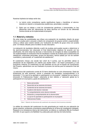 New Pedagogical Studies in Higher Education
José Gómez Galán, Eloy López Meneses & Alicia Jaén Martínez (Eds.)
ISBN: 978-1-943697-10-6 263
Nuestras hipótesis de trabajo serán dos:
1. La tutoría entre compañeros aporta significativos logros y beneficios al alumno-
tutorado en relación a competencias académicas, personales y sociales.
2. Dado que se trabaja a nivel de competencias genéricas o transversales no hay
diferencias entre las valoraciones de estos alumnos en función de los diferentes
Centros donde se ha implementado el proyecto.
1.1. Material y métodos
De entre todas las posibilidades que ofrece una evaluación de resultados (diseño de grupo
único con prueba post o pre-post y diseño de comparación de grupos control y experimental),
vamos a utilizar para nuestro estudio una “evaluación de diseño de grupo único con prueba
post”. El método utilizado para el análisis ha sido descriptivo.
La evaluación de resultados obtenida a partir de pruebas post pueden ayudar a determinar si
los alumnos-tutorados han alcanzado al final determinados objetivos de acuerdo con los
planificados, De entre todas las técnicas e instrumentos de recogida de datos susceptibles de
ser implementadas en evaluación final de resultados a través de pruebas post (cuestionarios de
satisfacción, entrevistas personales, grupos de discusión), hemos optado por uno de carácter
cuantitativo y estructurado, el “cuestionario de satisfacción”.
El cuestionario incluye una escala tipo Likert de 5 puntos, que ha permitido valorar la
percepción de los implicados con valores que oscilan entre 1 (la menor puntuación) y 5 (la
puntuación máxima). El cuestionario ha sido diseñado ad hoc por el Equipo de Coordinación
del Proyecto, aplicándose una vez finalizado el proceso de tutorías para la evaluación final del
mismo.
La estructura del cuestionario consta de 33 ítems distribuidos en ocho dimensiones. Dada las
limitaciones de esta ponencia, vamos a presentar los resultados correspondientes a la
dimensión 7 (“Lo que te ha aportado tu participación en el proyecto”, totalidad de sus ítems) y
dimensión 8 (“Valoraciones finales”, solamente el ítem referido a “valoración global de tu
participación en el proyecto y grado de satisfacción”).
Tabla 1. Relación de dimensiones del cuestionario de evaluación final de alumnos tutorados
La validez de contenido del cuestionario ha sido garantizada por medio de una valoración de
jueces expertos, profesores universitarios especializados en el tema de investigación trabajado.
Respecto a la consistencia interna del instrumento, se obtiene un coeficiente Alfa de Cronbach
de 0,934, lo que supone una fiabilidad muy adecuada para este tipo de instrumentos.
1. Datos personales
2. Desarrollo de las sesiones de tutoría
3. Contenido de las sesiones de tutoría
4. Cuaderno del alumno- tutorado
5. Tu comportamiento como alumno tutorado
6. Actuación y comportamiento de tu alumno-tutor
7. Lo que te ha aportado tu participación en el proyecto
8. Valoraciones finales
 