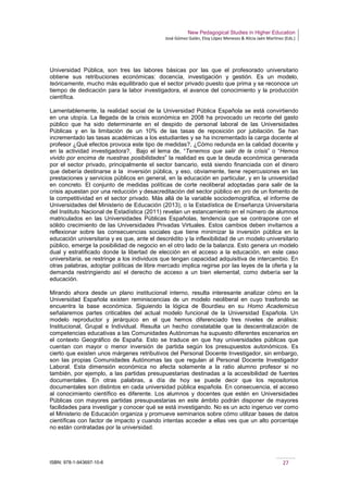 New Pedagogical Studies in Higher Education
José Gómez Galán, Eloy López Meneses & Alicia Jaén Martínez (Eds.)
ISBN: 978-1-943697-10-6 27
Universidad Pública, son tres las labores básicas por las que el profesorado universitario
obtiene sus retribuciones económicas: docencia, investigación y gestión. Es un modelo,
teóricamente, mucho más equilibrado que el sector privado puesto que prima y se reconoce un
tiempo de dedicación para la labor investigadora, el avance del conocimiento y la producción
científica.
Lamentablemente, la realidad social de la Universidad Pública Española se está convirtiendo
en una utopía. La llegada de la crisis económica en 2008 ha provocado un recorte del gasto
público que ha sido determinante en el despido de personal laboral de las Universidades
Públicas y en la limitación de un 10% de las tasas de reposición por jubilación. Se han
incrementado las tasas académicas a los estudiantes y se ha incrementado la carga docente al
profesor ¿Qué efectos provoca este tipo de medidas?, ¿Cómo redunda en la calidad docente y
en la actividad investigadora?, Bajo el lema de, “Tenemos que salir de la crisis” o “Hemos
vivido por encima de nuestras posibilidades” la realidad es que la deuda económica generada
por el sector privado, principalmente el sector bancario, está siendo financiada con el dinero
que debería destinarse a la inversión pública, y eso, obviamente, tiene repercusiones en las
prestaciones y servicios públicos en general, en la educación en particular, y en la universidad
en concreto. El conjunto de medidas políticas de corte neoliberal adoptadas para salir de la
crisis apuestan por una reducción y desacreditación del sector público en pro de un fomento de
la competitividad en el sector privado. Más allá de la variable sociodemográfica, el informe de
Universidades del Ministerio de Educación (2013), o la Estadística de Enseñanza Universitaria
del Instituto Nacional de Estadística (2011) revelan un estancamiento en el número de alumnos
matriculados en las Universidades Públicas Españolas, tendencia que se contrapone con el
sólido crecimiento de las Universidades Privadas Virtuales. Estos cambios deben invitarnos a
reflexionar sobre las consecuencias sociales que tiene minimizar la inversión pública en la
educación universitaria y es que, ante el descrédito y la inflexibilidad de un modelo universitario
público, emerge la posibilidad de negocio en el otro lado de la balanza. Esto genera un modelo
dual y estratificado donde la libertad de elección en el acceso a la educación, en este caso
universitaria, se restringe a los individuos que tengan capacidad adquisitiva de intercambio. En
otras palabras, adoptar políticas de libre mercado implica regirse por las leyes de la oferta y la
demanda restringiendo así el derecho de acceso a un bien elemental, como debería ser la
educación.
Mirando ahora desde un plano institucional interno, resulta interesante analizar cómo en la
Universidad Española existen reminiscencias de un modelo neoliberal en cuyo trasfondo se
encuentra la base económica. Siguiendo la lógica de Bourdieu en su Homo Academicus
señalaremos partes criticables del actual modelo funcional de la Universidad Española. Un
modelo reproductor y jerárquico en el que hemos diferenciado tres niveles de análisis:
Institucional, Grupal e Individual. Resulta un hecho constatable que la descentralización de
competencias educativas a las Comunidades Autónomas ha supuesto diferentes escenarios en
el contexto Geográfico de España. Esto se traduce en que hay universidades públicas que
cuentan con mayor o menor inversión de partida según los presupuestos autonómicos. Es
cierto que existen unos márgenes retributivos del Personal Docente Investigador, sin embargo,
son las propias Comunidades Autónomas las que regulan al Personal Docente Investigador
Laboral. Esta dimensión económica no afecta solamente a la ratio alumno profesor si no
también, por ejemplo, a las partidas presupuestarias destinadas a la accesibilidad de fuentes
documentales. En otras palabras, a día de hoy se puede decir que los repositorios
documentales son distintos en cada universidad pública española. En consecuencia, el acceso
al conocimiento científico es diferente. Los alumnos y docentes que estén en Universidades
Públicas con mayores partidas presupuestarias en este ámbito podrán disponer de mayores
facilidades para investigar y conocer qué se está investigando. No es un acto ingenuo ver como
el Ministerio de Educación organiza y promueve seminarios sobre cómo utilizar bases de datos
científicas con factor de impacto y cuando intentas acceder a ellas ves que un alto porcentaje
no están contratadas por la universidad.
 
