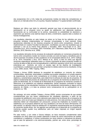 New Pedagogical Studies in Higher Education
José Gómez Galán, Eloy López Meneses & Alicia Jaén Martínez (Eds.)
ISBN: 978-1-943697-10-6 270
dos excepciones (3,4 y 4,5), todas las puntuaciones medias de todas las competencias se
sitúan en un intervalo entre 3.8 y 4,3 puntos. Nuestra hipótesis nº 2 queda también confirmada.
Destacar por último que tanto la valoración general que hace el alumno-tutorado de su
participación en el proyecto como su grado de satisfacción son altamente positivos,
favoreciendo así su continuidad en la carrera, reduciendo su probabilidad de abandono y
esperando que alcance unas óptimas tasas de éxito y rendimiento, aspecto éste a analizar en
futuras investigaciones.
Los resultados obtenidos en este trabajo se sitúan en la línea de los referidos por otros
proyectos similares implementados en diversas Universidades a nivel nacional. Estas
aportaciones obtenidas en los diversos proyectos de tutoría entre compañeros, incluido el
implementado en nuestra Facultad de Educación, manifiestan una serie de resultados que se
asemejan y van en la misma línea (Álvarez y González, 2007; Arco-Tirado et al., 2011;
Carpintero et al., 2012; Fernández, 2007; Fernández, 2011; Marchena, 2005; Pinto et al., 2008;
Sánchez, 2010; Sánchez et al., 2008)
Los resultados derivados de los procesos de evaluación aplicados en numerosos proyectos de
tutoría entre compañeros revelan de manera concreta una serie de logros y beneficios para el
alumno-tutorado vinculados al éxito académico en la Universidad (Alonso et al., 2010; Collings
et al., 2014; Fernández y Arco, 2011; Miñaca et al., 2010), si bien es cierto que algunas
revisiones sistemáticas realizadas sobre un número importante de estos proyectos revelan en
muchos de ellos la falta de una conceptualización y definición operativa común de lo que pueda
entenderse por mentoría, así como un escaso rigor de los diseños de investigación
(cuantitativos y cualitativos) que permitan comprobar la validez externa de los resultados. (Crisp
y Cruz, 2009; Jacobi, 1990; Topping, 1996;)
Tobajas y Armas (2009) destacan la necesidad de establecer un conjunto de criterios
comprensibles, relevantes, alcanzables y medibles que puedan adaptarse a un amplio espectro
de experiencias de tutoría entre compañeros en el ámbito universitario, en función de sus
objetivos y características específicas, para determinar la eficacia de este tipo de proyectos. El
objetivo fundamental del proceso de evaluación de un programa de mentorías es determinar su
grado de efectividad. Así, la medida de la efectividad de un programa de mentorías consiste en
determinar si se satisfacen sus objetivos establecidos, siendo necesario contrastar la mejora
experimentada por los estudiantes mentores y/o los estudiantes mentorizados en alguno de los
aspectos de interés, y si ésta se produce como consecuencia de su participación en el
programa. (p. 186)
Sin embargo, tal como señalan Tobajas y Armas (2009), somos conscientes de que existen
consideraciones que nos hacen cuestionarnos los resultados obtenidos, a partir de las
encuestas de satisfacción como único elemento para determinar la eficacia de un programa de
mentorías, como es el caso que trabajamos en esta ponencia. Con esta premisa, los resultados
obtenidos deben ser interpretados con precaución, aunque los implicados se muestren muy
satisfechos con el proyecto debemos ser muy cautelosos a la hora de hacer afirmaciones. En
este sentido “un elevado índice de satisfacción no representa necesariamente que el programa
de mentorías resulte eficaz. Así, los agentes que participan en el desarrollo de un programa de
mentorías pueden quedar muy satisfechos, pero sin haber mejorado en ningún aspecto
objetivo” (p. 192).
Por este motivo, y con vistas a futuros trabajos, se hace necesario complementar estos
resultados con otros datos que puedan obtenerse a través de varios instrumentos de medida,
cuantitativos y cualitativos, e incluso combinarlos con otros criterios e indicadores de eficacia,
que el caso de aplicación a los alumnos-tutorados, podrían ser, entre otros: porcentaje de
 