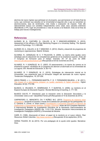 New Pedagogical Studies in Higher Education
José Gómez Galán, Eloy López Meneses & Alicia Jaén Martínez (Eds.)
ISBN: 978-1-943697-10-6 271
alumnos de nuevo ingreso que participan en el proyecto, que permanecen en él hasta final de
curso, que continúan sus estudios en la Universidad el segundo año o que se convierten en
alumnos-tutores, tasa de rendimiento, nota media o evaluación de impacto. Todo ello
relacionándolo incluso con variables independientes como: edad, sexo, estudios anteriores
(Bachillerato o FP), lugar de procedencia o nota de acceso a la titulación. Esta es la línea de
trabajo para futuras investigaciones.
Referencias
ALONSO, M. A., CASTAÑO, G., CALLES, A. M. Y SÁNCHEZ-HERRERO, S. (2010).
Assessment of the efficacy of a Peer Mentoring Program in a University Setting. The Spanish
Journal of Psychology, 13, 2, 685-696.
ALONSO, M. A., CALLES, A. M. Y SÁNCHEZ, C. (2012). Diseño y desarrollo de programas de
mentoring en organizaciones. Madrid: Síntesis.
ÁLVAREZ, R., GONZÁLEZ, M. C. Y PALACIOS, S. (2009). La tutoría entre iguales como
estrategia para la adquisición de competencias genéricas en la enseñanza superior. Actas del
V Congreso de formación para el trabajo. Granada, 24- 27 de Junio de 2009.
www.ice.udl.cat/uou/docs/tutcom.pdf (Recuperado el 20 de noviembre de 2015).
ÁLVAREZ, R. Y GONZÁLEZ, M. C. (2007). El asesoramiento y la tutoría de carrera en la
enseñanza superior: resultados de un programa de atención al alumnado en la Universidad de
La Laguna. XXI. Revista de Educación, 9, 95-110.
ÁLVAREZ, R. Y GONZÁLEZ, M. C. (2010). Estrategias de intervención tutorial en la
Universidad: una experiencia para la formación integral del alumnado de nuevo ingreso.
Tendencias Pedagógicas, 16, 237-256.
ARCO-TIRADO, J. L., FERNÁNDEZ-MARTÍN, F. D. Y FERNÁNDEZ-BALBOA, J. M. (2011).
The impact of a peer-tutoring program on quality standards in higher education. Higher
Education, 62 (6), 773-788.
BLANCO, A, VELASCO, P., DOMÍNGUEZ, F. Y QUINTAS, S. (2009). La mentoría en el
Espacio Europeo de Educación Superior. Revista Mentoring & Coaching, 2, 171-184.
BLASCO CALVO, P. Orientación para la transición entre la Educación Secundaria y la
Universidad. www.uv.es/~ sfp/pdi/DocTransic.pdf (Recuperado el 10 de diciembre de 2015).
CARPINTERO, E., BIENCINTO, CH. Y NÚÑEZ, M.C. (2013). Programa de mentoría entre
compañeros: revisando el proceso a través de la satisfacción percibida por los participantes. En
C. Cardona, E. Chiner, A. Giner (coord.) Investigación e Innovación Educativa al Servicio de
Instituciones y Comunidades Globales, Plurales y Diversas: Actas del XVI Congreso Nacional /
II Internacional Modelos de Investigación Educativa de la Asociación Interuniversitaria de
Investigación Pedagógica (AIDIPE) (pp. 1110-1119). Alicante: Asociación Interuniversitaria de
Investigación Pedagógica (AIDIPE) y Universidad de Alicante.
CARR, R. (1999). Alcanzando el futuro: el papel de la mentoría en el nuevo milenio. Peer
Resources. British Columbia. http://www.mentors.ca (Recuperado 30 de septiembre, 2015).
CERDA TOLEDO, M. de (2013). Por una pedagogía de la ayuda entre iguales. Barcelona:
Grao.
 