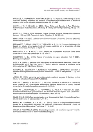 New Pedagogical Studies in Higher Education
José Gómez Galán, Eloy López Meneses & Alicia Jaén Martínez (Eds.)
ISBN: 978-1-943697-10-6 272
COLLINGS, R., SWANSON, V., Y WATKINS, R. (2014). The impact of peer mentoring on levels
of student wellbeing, integration and retention: a controlled comparative evaluation of residential
students in UK higher education. Higher Education, 68, 927–942.
COLVIN, J. W. Y ASHMAN, M. (2010). Roles, Risks, and Benefits of Peer Mentoring.
Relationships in Higher Education. Mentoring & Tutoring: Partnershipin Learning, 18 (2), 121-
134.
CRISP, G. Y CRUZ, I. (2009). Mentoring College Students: A Critical Review of the Literature
between 1990 and 2007. Research in Higher Education, 50 (6), 525-546.
FERNÁNDEZ, F. D. (2007). La tutoría entre compañeros en la Universidad. Granada: Ediciones
Universidad de Granada.
FERNÁNDEZ, F., ARCO, J. LÓPEZ, S. Y HEILBORN, V. A. (2011). Programa de intervención
basado en tutorías entre iguales frente al fracaso académico en la Universidad. Revista
Latinoamericana de Psicología, 43 (1), 59-71.
FERNÁNDEZ, F. D., Y ARCO, J. (2011). Efectos de un programa de acción tutorial entre
universitarios. Infancia y Aprendizaje, 34 (1), 109-122.
FULLERTON, H. (Ed.) (1996). Facets of mentoring in higher education. Vol. 1 SEDA.
Birmingham: Edgbaston.
GARCÍA, E. (2009). La mentoría como respuesta a las necesidades de orientación y tutoría en
la Universidad, en R. Sanz Oro (coord.). Tutoría y atención personal al estudiante en la
Universidad (pp. 97-132). Madrid: Síntesis.
HAGGARD, D., DOUGHERTY, T., TURBAN, D. Y WILBANKS, J. (2011). Who is a mentor? A
review of evolvingdefinitions and implications for research. Journal of Management, 37 (1), 280-
304.
JACOBI, M. (1991). Mentoring and undergraduate academic success: A literature review
Review of Educational Research 61 (4), 505-532.
LOBATO, C., ARBIZU, F. Y CASTILLO, L. del (2004). Claves de la práctica de la tutorización
entre iguales en las Universidades anglosajonas. Algunas aplicaciones a nuestra realidad
universitaria. Revista Enfoques Educacionales, 6 (1), 53-65.
LÓPEZ M. L., HERNÁNDEZ, C. M., FERNÁNDEZ, C., POLO, T. Y CHACÓN, H. (2008).
Características formativas y socioafectivas del alumnado de nuevo ingreso en la Universidad.
Revista Electrónica de Investigación Psicoeducativa, 14 (6), 95/116.
MARCHENA, E. (2005).Tutoría entre iguales en la Universidad de Cádiz: Proyecto Compañero.
Revista de Ciencias de la Educación, 21,197-214.
MIÑACA, M., FERNÁNDEZ, F. D. Y ARCO, J. L. (2010). Efecto de un programa de tutoría entre
iguales en el rendimiento académico del alumnado universitario. International Journal of
Developmental and Educational Psychology, 22 (1), 55-62.
OLIVER, J. Y ÁLVAREZ, P. (2000). Orientación y transición a la enseñanza superior. Tenerife:
Servicio de Publicaciones de la Universidad de La Laguna.
 