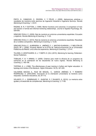 New Pedagogical Studies in Higher Education
José Gómez Galán, Eloy López Meneses & Alicia Jaén Martínez (Eds.)
ISBN: 978-1-943697-10-6 273
PINTO, G., CAMACHO, C., RIVEIRA, V. Y FÉLEZ, J. (2008). Aplicaciones prácticas y
resultados de mentoría entre alumnos de Ingeniería Industrial e Ingeniería Química. Revista
Mentoring & Coaching, 1, 43-51.
RAGINS, B. R. Y GOTTON, J. (1999). Mentor functions and outcomes: A comparison of men
and women in formal and informal mentoring relationships. Journal of Applied Psychology, 84,
529-550.
SÁNCHEZ ÁVILA, C. (2009). Red de mentoría en entornos universitarios españoles: Encuadre
y objetivos. Revista Mentoring & Coaching, 2, 11-25.
SÁNCHEZ ÁVILA, C. (2010). Red de mentoría en entornos universitarios españoles: Resultado
de un análisis comparativo. Mentoring & Coaching, 3, 13-20.
SÁNCHEZ ÁVILA, C., ALMENDRA, A., JIMÉNEZ, F. J., MACÍAS-GUARASA, J. Y MELCÓN DE
GILES, Mª J. (2008). Proyecto Mentor en la ETSI de Telecomunicaciones de la Universidad
Politécnica de Madrid: cinco años de experiencia. Mentoring & Coaching, 1, 27-41.
TILLEMA, H.,WESTHUIZEN, G. J. Y SMITH, K. (Ed.) (2015). Mentoring for learning. Rotterdam:
Sense Publishers.
TOBAJAS, F. B. Y ARMAS, V. (2009). Criterios para medir la eficacia de un programa de
mentorías en la orientación de los estudiantes de nuevo ingreso. Revista Mentoring &
Coaching, 2, 185-198.
TOPPING, K. J. (1996). The effectiveness of peer tutoring in further and higher education: A
typology and review of the literature. Higher Education, 32 (3), 321-345.
VALVERDE MACÍAS A., RUIZ DE MIGUEL, C., GARCÍA JIMÉNEZ, E. Y ROMERO
RODRÍGUEZ, S. (2003-2004). Innovación en la orientación universitaria: la mentoría como
respuesta. Contextos educativos, (6), 87-112.
VELASCO, P. J., DOMÍNGUEZ, F., QUINTAS, S. Y BLANCO, A. (2010). La mentoría entre
iguales y el desarrollo de competencias, Mentoring & Coaching, 3, 71-85.
 