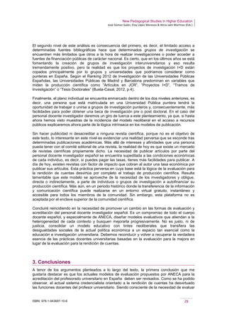 New Pedagogical Studies in Higher Education
José Gómez Galán, Eloy López Meneses & Alicia Jaén Martínez (Eds.)
ISBN: 978-1-943697-10-6 28
El segundo nivel de este análisis es consecuencia del primero, es decir, el limitado acceso a
determinadas fuentes bibliográficas hace que determinados grupos de investigación se
encuentren más limitados que otros a la hora de realizar investigaciones o poder acceder a
fuentes de financiación públicas de carácter nacional. Es cierto, que en los últimos años se está
fomentando la creación de grupos de investigación interuniversitarios y eso resulta
tremendamente positivo, pero la realidad es que los proyectos de investigación I+D están
copados principalmente por lo grupos y universidades que podríamos considerar como
punteras en España. Según el Ranking 2012 de Investigación de las Universidades Públicas
Españolas, las Universidades Públicas de Madrid y Barcelona predominan en variables que
miden la producción científica como “Artículos en JCR”, “Proyectos I+D”, “Tramos de
Investigación” o “Tesis Doctorales” (Buela-Casal, 2012, p.4).
Finalmente, el plano individual se encuentra enmarcado dentro de los dos niveles anteriores, es
decir, una persona que está matriculada en una Universidad Pública puntera tendrá la
oportunidad de trabajar o unirse a grupos de investigación punteros y, consecuentemente, más
facilidades para poder obtener una beca de investigación pre o post doctoral. En el caso del
personal docente investigador daremos un giro de tuerca a este planteamiento, ya que, si hasta
ahora hemos visto muestras de la incidencia del modelo neoliberal en el acceso a recursos
públicos explicaremos ahora parte de la lógica intrínseca en los modelos de publicación.
Sin hacer publicidad ni desacreditar a ninguna revista científica, porque no es el objetivo de
este texto, lo interesante en este nivel es evidenciar una realidad perversa que se esconde tras
determinadas publicaciones académicas. Más allá de intereses y afinidades que una persona
pueda tener con el comité editorial de una revista, la realidad de hoy es que existe un mercado
de revistas científicas propiamente dicho. La necesidad de publicar artículos por parte del
personal docente investigador español se encuentra supeditada a las condiciones económicas
de cada individuo, es decir, si puedes pagar las tasas, tienes más facilidades para publicar. A
día de hoy, existen revistas con factor de impacto que cobran al autor una tasa económica por
publicar sus artículos. Esta práctica perversa en cuya base está la lógica de la evaluación para
la rendición de cuentas desvirtúa por completo el trabajo de producción científica. Resulta
lamentable que este modelo se aproveche de la necesidad de los investigadores y obligue,
directa o indirectamente, a parte de individuos o grupos de investigación a autofinanciar su
producción científica. Más aún, en un periodo histórico donde la transferencia de la información
y comunicación científica puede realizarse en un entorno virtual gratuito, instantáneo y
accesible para todos los miembros de la comunidad. Sin embargo, esta plataforma no es
aceptada por el enclave superior de la comunidad científica.
Concluiré reincidiendo en la necesidad de promover un cambio en las formas de evaluación y
acreditación del personal docente investigador español. Es un compromiso de todo el cuerpo
docente español, y especialmente de ANECA, diseñar modelos evaluativos que atiendan a la
heterogeneidad de cada contexto y busquen mejorarla progresivamente. No es justo, ni de
justicia, consolidar un modelo educativo con tintes neoliberales que transfiera las
desigualdades sociales de la actual política económica a un espacio tan esencial como la
educación e investigación universitaria. Debemos reconducir y volver a recuperar la verdadera
esencia de las prácticas docentes universitarias basadas en la evaluación para la mejora en
lugar de la evaluación para la rendición de cuentas.
3. Conclusiones
A tenor de los argumentos planteados a lo largo del texto, la primera conclusión que me
gustaría destacar es que los actuales modelos de evaluación propuestos por ANECA para la
acreditación del profesorado universitario en España deben ser revisados. Como se ha podido
observar, el actual sistema credencialista orientado a la rendición de cuentas ha desvirtuado
las funciones docentes del profesor universitario. Siendo consciente de la necesidad de evaluar
 