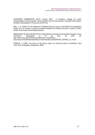 New Pedagogical Studies in Higher Education
José Gómez Galán, Eloy López Meneses & Alicia Jaén Martínez (Eds.)
ISBN: 978-1-943697-10-6 30
EUROPEAN COMMISSION (2010). Europe 2020 - A European strategy for smart,
sustainableand inclusive growth, Communication from the Commission, European Commission,
Brussels. Descargado el 16 de junio de 2014 de.
MILL, J. S. (1844). On the Definition of Political Economy; and on the Method of Investigation
Proper to It. En Essays on Some Unsettled Questions of Political Economy. Londres: London
School of Economics and Political Science.
MINISTERIO DE EDUCACIÓN (2013). Datos Básicos del Sistema Universitario Español. Curso
2013/2014. Descargado el 16 de junio de 2014 de,
http://www.mecd.gob.es/dms/mecd/educacion-mecd/areas-
educacion/universidades/estadisticas-informes/datos-cifras/DATOS_CIFRAS_13_14.pdf
VEBLEN, T. (1967). The theory of the leisure class: An economic study of institutions. New
York: Funk & Wagnalls. (Original de 1899)
 