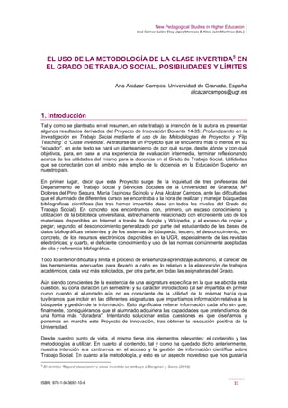 New Pedagogical Studies in Higher Education
José Gómez Galán, Eloy López Meneses & Alicia Jaén Martínez (Eds.)
ISBN: 978-1-943697-10-6 31
EL USO DE LA METODOLOGÍA DE LA CLASE INVERTIDA5
EN
EL GRADO DE TRABAJO SOCIAL. POSIBILIDADES Y LÍMITES
Ana Alcázar Campos. Universidad de Granada. España
alcazarcampos@ugr.es
1. Introducción
Tal y como se planteaba en el resumen, en este trabajo la intención de la autora es presentar
algunos resultados derivados del Proyecto de Innovación Docente 14-35: Profundizando en la
Investigación en Trabajo Social mediante el uso de las Metodologías de Proyectos y “Flip
Teaching” o “Clase Invertida”. Al tratarse de un Proyecto que se encuentra más o menos en su
“ecuador”, en este texto se hará un planteamiento de por qué surge, desde dónde y con qué
objetivos, para, en base a una experiencia de evaluación intermedia, terminar reflexionando
acerca de las utilidades del mismo para la docencia en el Grado de Trabajo Social. Utilidades
que se conectarán con el ámbito más amplio de la docencia en la Educación Superior en
nuestro país.
En primer lugar, decir que este Proyecto surge de la inquietud de tres profesoras del
Departamento de Trabajo Social y Servicios Sociales de la Universidad de Granada, Mª
Dolores del Pino Segura, María Espinosa Spínola y Ana Alcázar Campos, ante las dificultades
que el alumnado de diferentes cursos se encontraba a la hora de realizar y manejar búsquedas
bibliográficas científicas (las tres hemos impartido clase en todos los niveles del Grado de
Trabajo Social). En concreto nos encontramos con, primero, un escaso conocimiento y
utilización de la biblioteca universitaria, estrechamente relacionado con el creciente uso de los
materiales disponibles en Internet a través de Google y Wikipedia, y el exceso de copiar y
pegar; segundo, el desconocimiento generalizado por parte del estudiantado de las bases de
datos bibliográficas existentes y de los sistemas de búsqueda; tercero, el desconocimiento, en
concreto, de los recursos electrónicos disponibles en la UGR, especialmente de las revistas
electrónicas; y cuarto, el deficiente conocimiento y uso de las normas comúnmente aceptadas
de cita y referencia bibliográfica.
Todo lo anterior dificulta y limita el proceso de enseñanza-aprendizaje autónomo, al carecer de
las herramientas adecuadas para llevarlo a cabo en lo relativo a la elaboración de trabajos
académicos, cada vez más solicitados, por otra parte, en todas las asignaturas del Grado.
Aún siendo conscientes de la existencia de una asignatura específica en la que se aborda esta
cuestión, su corta duración (un semestre) y su carácter introductorio (al ser impartida en primer
curso cuando el alumnado aún no es consciente de la utilidad de la misma) hacía que
tuviéramos que incluir en las diferentes asignaturas que impartíamos información relativa a la
búsqueda y gestión de la información. Esto significaba reiterar información cada año sin que,
finalmente, consiguiéramos que el alumnado adquiriera las capacidades que pretendíamos de
una forma más “duradera”. Intentando solucionar estas cuestiones es que diseñamos y
ponemos en marcha este Proyecto de Innovación, tras obtener la resolución positiva de la
Universidad.
Desde nuestro punto de vista, el mismo tiene dos elementos relevantes: el contenido y las
metodologías a utilizar. En cuanto al contenido, tal y como ha quedado dicho anteriormente,
nuestra intención era centrarnos en el acceso y la gestión de información científica sobre
Trabajo Social. En cuanto a la metodología, y esto es un aspecto novedoso que nos gustaría
5
El término “flipped classroom” o clase invertida se atribuye a Bergman y Sams (2012)
 