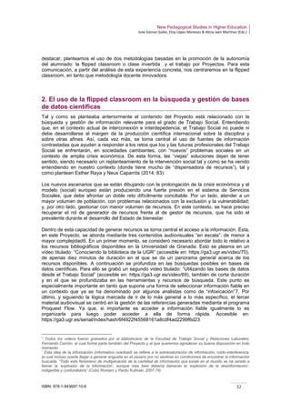 New Pedagogical Studies in Higher Education
José Gómez Galán, Eloy López Meneses & Alicia Jaén Martínez (Eds.)
ISBN: 978-1-943697-10-6 32
destacar, planteamos el uso de dos metodologías basadas en la promoción de la autonomía
del alumnado: la flipped classroom o clase invertida y el trabajo por Proyectos. Para esta
comunicación, a partir del análisis de esta experiencia concreta, nos centraremos en la flipped
classroom, en tanto que metodología docente innovadora.
2. El uso de la flipped classroom en la búsqueda y gestión de bases
de datos científicas
Tal y como se planteaba anteriormente el contenido del Proyecto está relacionado con la
búsqueda y gestión de información relevante para el grado de Trabajo Social. Entendiendo
que, en el contexto actual de interconexión e interdepedencia, el Trabajo Social no puede ni
debe desarrollarse al margen de la producción científica internacional sobre la disciplina y
sobre otras afines. Así, cada vez más, se torna central el uso de fuentes de información
contrastadas que ayuden a responder a los retos que los y las futuras profesionales del Trabajo
Social se enfrentarán, en sociedades cambiantes, con “nuevos” problemas sociales en un
contexto de amplia crisis económica. De esta forma, las “viejas” soluciones dejan de tener
sentido, siendo necesario un replanteamiento de la intervención social tal y como se ha venido
entendiendo en nuestro contexto (donde tiene mucho de “dispensadora de recursos”), tal y
como plantean Esther Raya y Neus Caparrós (2014: 83):
Los nuevos escenarios que se están dibujando con la prolongación de la crisis económica y el
modelo (social) europeo están produciendo una fuerte presión en el sistema de Servicios
Sociales, que debe afrontar un doble reto difícilmente conciliable. Por un lado, atender a un
mayor volumen de población, con problemas relacionados con la exclusión y la vulnerabilidad;
y, por otro lado, gestionar con menor volumen de recursos. En este contexto, se hace preciso
recuperar el rol de generador de recursos frente al de gestor de recursos, que ha sido el
prevalente durante el desarrollo del Estado de bienestar.
Dentro de esta capacidad de generar recursos se torna central el acceso a la información. Ésta,
en este Proyecto, se aborda mediante tres contenidos audiovisuales “en escala”: de menor a
mayor complejidad6. En un primer momento, se consideró necesario abordar todo lo relativo a
los recursos bibliográficos disponibles en la Universidad de Granada. Esto se plasma en un
vídeo titulado: “Conociendo la biblioteca de la UGR” (accesible en: https://ga3.ugr.es/video/70),
de apenas diez minutos de duración en el que se da un panorama general acerca de los
recursos disponibles. A continuación se profundiza en las búsquedas posibles en bases de
datos científicas. Para ello se grabó un segundo video titulado: “Utilizando las bases de datos
desde el Trabajo Social” (accesible en: https://ga3.ugr.es/video/69), también de corta duración
y en el que se profundizaba en las herramientas y recursos de búsqueda. Este punto es
especialmente importante en tanto que supone una forma de seleccionar información fiable en
un contexto que ya se ha denominado por algunos analistas como de “infoxicación”7. Por
último, y siguiendo la lógica marcada de ir de lo más general a lo más específico, el tercer
material audiovisual se centró en la gestión de las referencias generadas mediante el programa
Proquest Flow. Ya que, si importante es acceder a información fiable igualmente lo es
organizarla para luego poder acceder a ella de forma rápida. Accesible en:
https://ga3.ugr.es/serial/index/hash/6f4922f45568161a8cdf4ad2299f6d23
6
Todos los videos fueron grabados por el bibliotecario de la Facultad de Trabajo Social y Relaciones Laborales,
Fernando Carrión, el cual forma parte también del Proyecto y al que queremos agradecer su buena disposición en todo
momento.
7
Esta idea de la infoxicación (information overload) se refiere a la sobresaturación de información, ruido-interferencia,
la cual incluso puede llegar a generar angustia en el usuario por no sentirse en condiciones de encontrar la información
buscada. “Todo este fenómeno de multiplicación de la cantidad de información que existe en el mundo se ha venido a
llamar la ‘explosión de la información’, aunque más bien debería llamarse la ‘explosión de la desinformación’,
indigerible y confundidora” (Cobo Romaní y Pardo Kulinski, 2007:74)
 