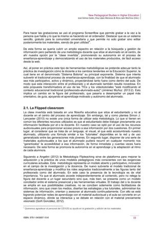 New Pedagogical Studies in Higher Education
José Gómez Galán, Eloy López Meneses & Alicia Jaén Martínez (Eds.)
ISBN: 978-1-943697-10-6 33
Para hacer las grabaciones se usó el programa Screenflow que permite grabar a la vez a la
persona que habla y lo que la misma va haciendo en el ordenador. Destacar que es un sistema
sencillo, gratuito para la comunidad universitaria y que permite no solo grabar sino editar
posteriormente los materiales, siendo de gran utilidad
8
.
De esta forma se quería cubrir un amplio espectro en relación a la búsqueda y gestión de
información pero partiendo de una metodología docente que sitúe al alumnado en el centro, de
ahí nuestra opción por la “clase invertida”, promoviendo su autonomía en el proceso de
enseñanza-aprendizaje y democratizando el uso de los materiales producidos, de fácil acceso
desde la web.
Así, al poner en práctica este tipo de herramientas metodológicas se pretende adecuar tanto la
práctica de investigación cómo la docente a los cambios tendentes en la Educación Superior, la
cual tiene en el denominado “Sistema Bolonia” su principal exponente. Sistema que intenta
subvertir el tradicional proceso de enseñanza-aprendizaje, con la finalidad de que el alumnado
sea más participativo, activo y dinámico, proyectándose tanto fuera como dentro del aula. De
modo que esta interacción entre el profesorado y el alumnado también resulta novedosa. En
esta propuesta transformadora el uso de las TICs y los videotutoriales "está modificando el
contexto educacional tradicional (profesorado-alumnado-aula)" (Jiménez Muñoz: 2013:2). Esto
implica un cambio en la figura del profesorado, que pasaría a desempeñar un papel más
orientativo, de guía, apoyando el aprendizaje motivado y autónomo del alumnado.
2.1. La Flipped classroom
La clase invertida está basada en una filosofía educativa que sitúa al estudiantado y no al
docente en el centro del proceso de aprendizaje. Sin embargo, tal y como plantea Simon J.
Lancaster (2013) no existe una única forma de utilizar esta metodología. Lo que sí tienen en
común los diferentes recursos utilizados es que el estudiantado debe trabajar previamente una
información facilitada por el o la docente. En nuestro caso se optó por el uso de los recursos
audiovisuales para proporcionar acceso previo a esa información por dos cuestiones. En primer
lugar, al considerar que se trata de un lenguaje, el visual, al que está acostumbrado nuestro
alumnado, utilizando una fórmula similar a los “tutoriales” disponibles en la red y de uso
generalizado entre las generaciones más jóvenes. En segundo lugar, disponer de una serie de
materiales audiovisuales a los que el alumnado pudiera recurrir en cualquier momento nos
“garantizaba” la accesibilidad a esa información, de forma inmediata y cuantas veces fuera
necesario. De esta forma se promovía la autonomía en el aprendizaje y la adaptación al ritmo
de cada alumno/a.
Siguiendo a Angelini (2012) la Metodología Flipteaching sirve de plataforma para mejorar la
adquisición y la práctica de unos modelos pedagógicos más conscientes con las exigencias
curriculares actuales. Esta metodología representa un modelo abierto y participativo, innovador
en el campo de la investigación y la docencia. De nuevo subvierte el modelo tradicional de
enseñanza-aprendizaje y modifica los roles asignados tradicionalmente a las figuras tanto del
profesorado como del alumnado. En este caso la presencia de la tecnología es de vital
importancia. Ya que el alumnado accede independientemente al contenido, pero no relega la
figura del docente a un lugar secundario sino que, más bien, se presenta como un modelo
conciliador entre el sistema presencial y las herramientas virtuales. El trabajo del o la docente
se amplía en sus posibilidades creativas, no se conciben solamente como facilitadores de
información, sino que crean los medios, diseñan las estrategias y los tutoriales, administran los
sistemas de información, orientan y asesoran al alumnado continuadamente. Con ello se está
logrando potenciar redes de aprendizaje con el material audiovisual y el aula se convierte en un
espacio dinámico, dónde se interactúa y se debate en relación con el material previamente
visionado (Goñi González, 2012).
8
Queremos agradecer al personal del CEVUG su ayuda en la grabación y edición de los materiales.
 