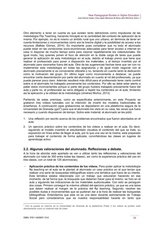 New Pedagogical Studies in Higher Education
José Gómez Galán, Eloy López Meneses & Alicia Jaén Martínez (Eds.)
ISBN: 978-1-943697-10-6 34
Otro elemento a tener en cuenta es que existen tanto detractores como impulsores de las
metodología Flip Teaching, haciendo hincapié en la centralidad del contexto de aplicación de la
misma. Por ejemplo, no es lo mismo un ámbito rural que uno urbano, en términos de tener en
cuenta limitaciones o inconvenientes cómo son la brecha digital y la posibilidad de acceso a los
recursos (Balbás Gómez, 2014). Es importante pues considerar que no todo el alumnado
puede estar en las condiciones socio-económicas adecuadas para tener acceso a internet en
casa ni disponer de mucho tiempo extra para visionar repetidamente los videotutoriales. De
igual modo, hay quienes ponen el foco de atención en la doble carga de tarea que puede
generar la aplicación de esta metodología en el aula, debido al trabajo previo que tiene que
realizar el profesorado para poner a disposición los materiales, y el tiempo invertido por el
alumnado para visionarlos fuera del aula. Otra de las sugerencias hechas tiene que ver con no
implementar esta metodología en todas las asignaturas y de igual modo negociar con el
alumnado previamente si es conveniente utilizarla o no, teniendo en cuenta tanto la dedicación
como la motivación del grupo. En último lugar como inconveniente a destacar, se puede
encontrar cierta desorientación por parte del alumnado en cuanto al rol del profesorado, ya que
puede parecer poco claro. Además resultará más difícil para el profesorado tener cierto control
sobre si el alumnado ha trabajado previamente los contenidos. Por ello se debe estar atento a
paliar estos inconvenientes porque si parte del grupo hubiera trabajado previamente fuera del
aula y parte no, el profesorado se vería obligado a repetir los contenidos en el aula, limitando
así la aplicación y la utilidad de la metodología (Jiménez Muñoz, 2013).
Partiendo de estas premisas, como se especificaba anteriormente, en este Proyecto se
grabaron tres vídeos tutoriales con la intención de invertir los modelos tradicionales de
enseñanza. A continuación esas grabaciones se depositaron en una plataforma segura de la
Universidad de Granada (ga3
9
) para que el alumnado los viera en su casa, las veces que fuera
necesario y cuando dispusieran de tiempo. Sobre este material, al alumnado se les pidió:
1. Una reflexión por escrito acerca de los problemas encontrados que fueron abordados en el
aula.
2. Un ejercicio práctico sobre los contenidos de los videos a realizar en el aula. Es decir,
siguiendo el modelo invertido el estudiantado visualiza el contenido del que se trate, su
exposición en línea antes de llegar al aula, por lo que una vez en la misma, está preparado
para trabajar el contenido de forma aplicada, convirtiéndose las clases en lugares de
aprendizaje activo.
2.2. Algunas valoraciones del alumnado. Reflexiones a debate.
A la hora de abordar este apartado se van a utilizar tanto las reflexiones y valoraciones del
alumnado (un total de 300 entre todas las clases), así como la experiencia práctica del uso en
tres clases, con un total de 120 alumnos/as).
­ Aplicación práctica de los contenidos de los videos. Para poder aplicar la metodología
flip teaching en el aula se le planteó al alumnado un caso práctico en el que tenían que
realizar una serie de búsquedas bibliográficas sobre una temática que fuera de su interés.
Esta temática estaba relacionada con un trabajo que estuvieran haciendo en ese
momento, de tal forma que, la búsqueda que deberían hacer para el mismo, se hizo en el
aula y siguiendo las indicaciones de los materiales audiovisuales. Con esto se persiguen
dos cosas. Primero conseguir la máxima utilidad del ejercicio práctico, ya que es una tarea
que deben realizar al margen de la práctica del flip teaching. Segundo, resolver las
posibles dudas e inconvenientes que se pudieran dar a la hora de realizar las búsquedas
bibliográficas. Entendemos que esta no es una labor docente estrictamente de Trabajo
Social pero consideramos que es nuestra responsabilidad hacerla en tanto que
9
Con la puesta en marcha en la Universidad de Granada de la plataforma Prado 2 los vídeos se podrán subir
directamente como un material más de clase.
 