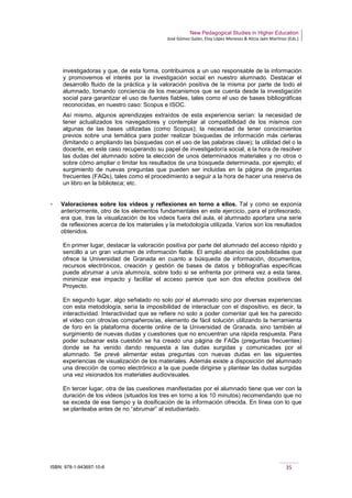 New Pedagogical Studies in Higher Education
José Gómez Galán, Eloy López Meneses & Alicia Jaén Martínez (Eds.)
ISBN: 978-1-943697-10-6 35
investigadoras y que, de esta forma, contribuimos a un uso responsable de la información
y promovemos el interés por la investigación social en nuestro alumnado. Destacar el
desarrollo fluido de la práctica y la valoración positiva de la misma por parte de todo el
alumnado, tomando conciencia de los mecanismos que se cuenta desde la investigación
social para garantizar el uso de fuentes fiables, tales como el uso de bases bibliográficas
reconocidas, en nuestro caso: Scopus e ISOC.
Así mismo, algunos aprendizajes extraídos de esta experiencia serían: la necesidad de
tener actualizados los navegadores y contemplar al compatibilidad de los mismos con
algunas de las bases utilizadas (como Scopus); la necesidad de tener conocimientos
previos sobre una temática para poder realizar búsquedas de información más certeras
(limitando o ampliando las búsquedas con el uso de las palabras clave); la utilidad del o la
docente, en este caso recuperando su papel de investigador/a social, a la hora de resolver
las dudas del alumnado sobre la elección de unos determinados materiales y no otros o
sobre cómo ampliar o limitar los resultados de una búsqueda determinada, por ejemplo; el
surgimiento de nuevas preguntas que pueden ser incluidas en la página de preguntas
frecuentes (FAQs), tales como el procedimiento a seguir a la hora de hacer una reserva de
un libro en la biblioteca; etc.
­ Valoraciones sobre los videos y reflexiones en torno a ellos. Tal y como se exponía
anteriormente, otro de los elementos fundamentales en este ejercicio, para el profesorado,
era que, tras la visualización de los videos fuera del aula, el alumnado aportara una serie
de reflexiones acerca de los materiales y la metodología utilizada. Varios son los resultados
obtenidos.
En primer lugar, destacar la valoración positiva por parte del alumnado del acceso rápido y
sencillo a un gran volumen de información fiable. El amplio abanico de posibilidades que
ofrece la Universidad de Granada en cuanto a búsqueda de información, documentos,
recursos electrónicos, creación y gestión de bases de datos y bibliografías específicas
puede abrumar a un/a alumno/a, sobre todo si se enfrenta por primera vez a esta tarea,
minimizar ese impacto y facilitar el acceso parece que son dos efectos positivos del
Proyecto.
En segundo lugar, algo señalado no solo por el alumnado sino por diversas experiencias
con esta metodología, sería la imposibilidad de interactuar con el dispositivo, es decir, la
interactividad. Interactividad que se refiere no solo a poder comentar qué les ha parecido
el video con otros/as compañeros/as, elemento de fácil solución utilizando la herramienta
de foro en la plataforma docente online de la Universidad de Granada, sino también al
surgimiento de nuevas dudas y cuestiones que no encuentran una rápida respuesta. Para
poder subsanar esta cuestión se ha creado una página de FAQs (preguntas frecuentes)
donde se ha venido dando respuesta a las dudas surgidas y comunicadas por el
alumnado. Se prevé alimentar estas preguntas con nuevas dudas en las siguientes
experiencias de visualización de los materiales. Además existe a disposición del alumnado
una dirección de correo electrónico a la que puede dirigirse y plantear las dudas surgidas
una vez visionados los materiales audiovisuales.
En tercer lugar, otra de las cuestiones manifestadas por el alumnado tiene que ver con la
duración de los videos (situados los tres en torno a los 10 minutos) recomendando que no
se exceda de ese tiempo y la dosificación de la información ofrecida. En línea con lo que
se planteaba antes de no “abrumar” al estudiantado.
 
