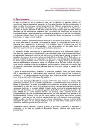 New Pedagogical Studies in Higher Education
José Gómez Galán, Eloy López Meneses & Alicia Jaén Martínez (Eds.)
ISBN: 978-1-943697-10-6 36
3. Conclusiones
En esta comunicación se ha pretendido traer para la reflexión un ejemplo concreto de
metodología docente innovadora aplicada a la Educación Superior: la Flipped Classroom o
clase invertida. En un contexto como el actual, donde las TICs han revolucionado el sistema y
el manejo de la información en gran parte del mundo, existe un riesgo elevado de infoxicación.
Es decir, la práctica docente se ha enriquecido con estos avances pero se debe dotar al
alumnado de las herramientas necesarias para discriminar qué información es útil para la
investigación social. Labor que debe seguir realizando el profesorado ya que son los profesores
y profesoras quienes dotan de sentido y significado las clases, apoyándose en recursos
tecnológicos en mayor o menor medida.
Así mismo, conforme los contenidos de las materias se encuentren más abiertos y dinámicos, y
se vayan adecuando a los grupos con quienes se trabaja, se conseguirá profundizar en los
restos de modo conjunto con el alumnado. Con el objetivo no solo de profundizar sino de
implementar prácticas menos jerarquizadas y más comunicativas en las aulas, donde el
alumnado experimente con la guía y asesoramiento del profesorado.
Es importante en este punto destacar el gran esfuerzo que recae en el profesorado, debido a
que tiene que hacer una importante inversión de esfuerzo y trabajo en el momento de diseñar
las estrategias previamente, negociar los tiempos con el alumnado y orientar su trabajo en
cada fase del proceso de creación del conocimiento (Jiménez Muñoz, 2013). Todo ello, en un
contexto en donde se asiste a la precarización de los medios y los recursos para la enseñanza.
En donde los y las docentes tienen cada vez más grupos a su cargo y estos grupos son cada
vez más heterogéneos. Además se tiende a la masificación de las aulas, lo cual sin lugar a
duda, limita la implantación de las herramientas pedagógicas más novedosas. Propuestas que
se presentan combinadas con otras prácticas docentes en pro de mejorar la calidad de la
enseñanza.
A pesar de estas limitaciones y en base a la evaluación intermedia hecha, se puede afirmar
que la metodología de la clase invertida está siendo de utilidad a la hora de promover la
motivación y el trabajo autónomo del alumnado, algo en lo que también redundan autores
como Jiménez Muñoz (2013) o Balbás Gómez (2014).
Además, esta metodología flexibiliza la tarea del profesorado para asistir en el aula de modo
práctico las cuestiones que el alumnado va planteando. Con ello se van creando situaciones de
debate y participación, de modo que favorece la cooperación, el debate y el contraste de
soluciones en el aula. Así mismo, la posibilidad de utilizar los materiales cuantas veces sean
necesarias, junto con el lenguaje utilizado (visual), facilita y anima la autoorganización del
alumnado y le familiariza con la búsqueda y gestión de la información, aspectos que serán de
gran utilidad en su futura inserción laboral. No obstante, estas acciones pueden ser
complementadas con otras que ya vienen realizándose por parte del Servicio de Bibliotecas de
la Universidad de Granada, como son las visitas guiadas. Por último, se considera también
necesario, y este es uno de nuestros planteamientos para el siguiente curso académico,
establecer algún tipo de coordinación con el resto de asignaturas en las que se demande la
realización de algún tipo de trabajo académico para, de esta forma, contar con un mismo
material de referencia y rentabilizar los recursos.
Todas estas mejoras pretenden “poner en el centro” al alumnado, fomentando su autonomía y
creatividad, en la línea del modelo de Educación Superior existente que busca formar
profesionales.
 