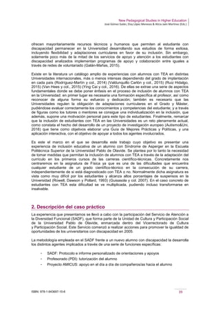 New Pedagogical Studies in Higher Education
José Gómez Galán, Eloy López Meneses & Alicia Jaén Martínez (Eds.)
ISBN: 978-1-943697-10-6 39
ofrecen mayoritariamente recursos técnicos y humanos que permiten al estudiante con
discapacidad permanecer en la Universidad desarrollando sus estudios de forma exitosa,
incluyendo flexibilidad y adaptaciones curriculares en favor de su inclusión. Sin embargo,
solamente poco más de la mitad de los servicios de apoyo y atención a los estudiantes con
discapacidad analizados implementan programas de apoyo y colaboración entre iguales a
través de redes de voluntariado (Galán-Mañas, 2015).
Existe en la literatura un catálogo amplio de experiencias con alumnos con TEA en distintas
Universidades internacionales, más o menos intensas dependiendo del grado de implantación
en cada país (Rodríguez-Martín y col., 2014) (Valdunquillo Carlón y col., 2015) (Ruiz Hidalgo,
2015) (Van Hees y col., 2015) (Ying Cai y col., 2016). De ellas se extrae una serie de aspectos
fundamentales donde se debe poner énfasis en el proceso de inclusión de alumnos con TEA
en la Universidad: en primer lugar es necesaria una formación específica al profesor, así como
reconocer de alguna forma su esfuerzo y dedicación; también es necesario que las
Universidades regulen la obligación de adaptaciones curriculares en el Grado y Máster,
pudiéndose evaluar correctamente los conocimientos y competencias del estudiante; y a través
de figuras como los tutores o mentores se consigue una individualización en la inclusión, que
además, supone una motivación personal para este tipo de estudiantes. Finalmente, remarcar
que la inclusión de estudiantes con TEA en las Universidades es un reto plenamente actual,
como constata el hecho del desarrollo de un proyecto de investigación europeo (Autismo&Uni,
2016) que tiene como objetivos elaborar una Guía de Mejores Prácticas y Políticas, y una
aplicación interactiva, con el objetivo de apoyar a todos los agentes involucrados.
Es este el marco en el que se desarrolla este trabajo cuyo objetivo es presentar una
experiencia de inclusión educativa de un alumno con Síndrome de Asperger en la Escuela
Politécnica Superior de la Universidad Pablo de Olavide. Se plantea por lo tanto la necesidad
de tomar medidas que permitan la inclusión de alumnos con TEA a través de la adaptación del
currículo en los primeros cursos de las carreras científico-técnicas. Concretamente nos
centraremos en la asignatura de Física ya que es una de las dificultades que encuentra
cualquier estudiante de un grado científico-técnico en la consecución de su carrera,
independientemente de si está diagnosticado con TEA o no. Normalmente dicha asignatura es
vista como muy difícil por los estudiantes y alcanza altos porcentajes de suspensos en la
Universidad (Rowell, Dawson y Pollard, 1993) (Guisasola y col. 2007). En el caso concreto de
estudiantes con TEA esta dificultad se ve multiplicada, pudiendo incluso transformarse en
insalvable.
2. Descripción del caso práctico
La experiencia que presentamos se llevó a cabo con la participación del Servicio de Atención a
la Diversidad Funcional (SADF), que forma parte de la Unidad de Cultura y Participación Social
de la Universidad Pablo de Olavide, enmarcada dentro del Vicerrectorado de Cultura
y Participación Social. Este Servicio comenzó a realizar acciones para promover la igualdad de
oportunidades de los universitarios con discapacidad en 2005.
La metodología empleada en el SADF frente a un nuevo alumno con discapacidad la desarrolla
los distintos agentes implicados a través de una serie de funciones específicas:
­ SADF: Protocolo e informe personalizado de orientaciones y apoyos
­ Profesorado (PDI): tutorización del alumno
­ Proyecto AMICUS: apoyo en el día a día de compañeros/as hacia el alumno
 