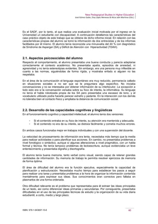 New Pedagogical Studies in Higher Education
José Gómez Galán, Eloy López Meneses & Alicia Jaén Martínez (Eds.)
ISBN: 978-1-943697-10-6 40
Es el SADF, por lo tanto, el que realiza una evaluación inicial motivada por el ingreso en la
Universidad un estudiante con discapacidad. A continuación detallamos las características del
caso práctico objeto de este trabajo que se obtiene de dicho informe inicial. En relación con las
características propias del alumno se tomó la información de dos entrevistas y de los informes
facilitados por él mismo. El alumno tenía reconocida una minusvalía del 44 % con diagnóstico
de Síndrome de Asperger (SA) y Déficit de Atención con Hiperactividad (TDAH).
2.1. Aspectos psicosociales del alumno
Respecto al comportamiento, el alumno presentaba una buena conducta y parecía adaptarse
correctamente al contexto académico. No presentaba apatía, episodios de ansiedad, ni
agresividad y no tenía estereotipias evidentes. Sin embargo, era una persona muy inflexible en
cuanto a las normas, siguiéndolas de forma rígida, y mostraba enfado si alguien no las
respetaba.
En el área de la comunicación el lenguaje espontáneo era muy reducido, permanecía callado
en situaciones sociales a no ser que se le preguntara algo específico. No iniciaba
conversaciones y no se interesaba por obtener información de su interlocutor. La excepción a
todo esto era si la conversación versaba sobre su foco de interés, la informática. Su lenguaje
no tenía el habla robotizada propia de los SA pero presentaba una escasez de tono, y el
vocabulario utilizado podía hacerle parecer extraño y pedante. En la interacción con los demás
no toleraba bien el contacto físico y ampliaba la distancia de comunicación social.
2.2. Desarrollo de las capacidades cognitivas y lingüísticas
En el funcionamiento cognitivo y capacidad intelectual, el alumno tenía dos versiones:
­ Si el contenido entraba en su foco de interés, su atención era mantenida y adecuada.
­ Si el contenido no era de su interés, se distraía fácilmente y cometía muchos errores.
 
En ambos casos funcionaba mejor en trabajos individuales y con una supervisión del docente.
La velocidad de procesamiento de información era lenta, necesitaba más tiempo que la media
para realizar actividades o para planificar sus acciones. En cambio, no presentaba problemas a
nivel fonológico o sintáctico, aunque sí algunas alteraciones a nivel pragmático, con un habla
formal y técnica. No tenía tampoco problemas de lectoescritura, aunque evidenciaba un leve
enlentecimiento y presentaba digrafía y disortografía.
El alumno tenía buena memoria, tanto verbal como visual, siendo capaz de retener grandes
cantidades de información. Su memoria de trabajo le permitía resolver ejercicios de memoria
de forma óptima.
El área de dificultad del alumno era la función ejecutiva, especialmente la capacidad de
planificación y estructuración. Necesitaba mucho tiempo para establecer los pasos a seguir
para realizar una tarea y presentaba problemas a la hora de organizar la información contenida
mentalmente para expresar sus ideas. Sus conocimientos eran correctos pero fallaba en
plasmarlos de una forma ordenada.
Otra dificultad relevante es el problema que representaba para él extraer las ideas principales
de un texto, así como diferenciar ideas primarias y secundarias. Por consiguiente, presentaba
dificultades en el uso de las principales técnicas de estudio y la organización de su vida diaria
estudiantil, a corto, medio y largo plazo.
 