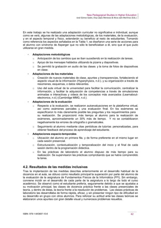 New Pedagogical Studies in Higher Education
José Gómez Galán, Eloy López Meneses & Alicia Jaén Martínez (Eds.)
ISBN: 978-1-943697-10-6 42
En este trabajo se ha realizado una adaptación curricular no significativa e individual, aunque
como se verá, algunas de las adaptaciones metodológicas, de los materiales, de la evaluación,
y en el aspecto temporal y físico, extenderán su beneficio al resto de estudiantes. Tomando
como referencia los aspectos señalados en la Tabla 1, se diseñaron una serie de acciones para
el alumno con síndrome de Asperger que no sólo le beneficiaban a él, sino que el que pudo
utilizarse en gran medida.
­ Adaptaciones metodológicas
o Anticipación de los cambios que se iban sucediendo en la realización de tareas.
o Apoyo de los mensajes hablados utilizando la pizarra y diapositivas.
o Se permitió la grabación en audio de las clases y la toma de fotos de diapositivas
en clase.
­ Adaptaciones de los materiales
o Creación de nuevos materiales de clase, apuntes y transparencias, fortaleciendo el
aspecto visual de la información (Hyperphysics, n.d.), y su organización a través de
resúmenes, esquemas, o datos relevantes.
o Uso del aula virtual de la universidad para facilitar la comunicación, centralizar la
información, y facilitar la adquisición de competencias a través de simulaciones
animadas e interactivas y videos de los conceptos más avanzados (Learnabout-
electronics, n.d.) (Cambridge MMG, n.d.).
­ Adaptaciones de la evaluación
o Respecto a la evaluación, se realizaron autoevaluaciones en la plataforma virtual,
así como exámenes parciales y una evaluación final. En los exámenes se
especificaron lo más claramente posible las preguntas y los requerimientos para  
su realización. Se proporcionó más tiempo al alumno para la realización de
exámenes, aproximadamente un 30% más de tiempo.  Y no se contabilizaron
negativamente los errores de ortografía o gramaticales.  
o Seguimiento al alumno mediante citas periódicas de tutorías personalizadas, para
obtener feedback del proceso de aprendizaje del estudiante.
­ Adaptaciones espacio-temporales
o Ubicación del alumno en primera fila, y de forma preferente en el mismo lugar en
cada sesión presencial.
o Estructuración, contextualización y temporalización del inicio y el final de cada
sesión dentro de la programación didáctica.
o En las prácticas de laboratorio el alumno dispuso de más tiempo para su
realización. Se supervisaron las prácticas comprobando que se había comprendido
la tarea.
4.2. Resultados de las medidas inclusivas
Tras la implantación de las medidas descritas anteriormente en el desarrollo habitual de la
docencia en el aula, se obtuvo como resultado principal la superación por parte del alumno de
la evaluación de la asignatura de Fundamentos Físicos de la Informática (FFI). Sin embargo,
conviene incidir en el desarrollo de cada parte de la asignatura a lo largo de todo el curso
académico. Se observó como el estudiante prefería, seguramente debido a que se ajustaba a
su motivación principal, las clases de docencia práctica frente a las clases presenciales de
teoría, y dentro de éstas, la teoría frente a la resolución de problemas. Las clases prácticas de
laboratorio las desarrollaba de forma rápida, eficaz, y sin presentar ningún tipo de dificultad en
su desarrollo en grupo con otros alumnos. Para reforzar su actitud ante las clases teóricas se
elaboraron unos apuntes con gran detalle visual y numerosos problemas resueltos.
 