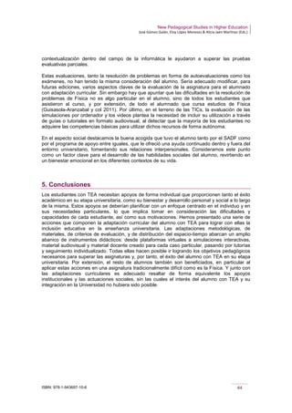 New Pedagogical Studies in Higher Education
José Gómez Galán, Eloy López Meneses & Alicia Jaén Martínez (Eds.)
ISBN: 978-1-943697-10-6 44
contextualización dentro del campo de la informática le ayudaron a superar las pruebas
evaluativas parciales.
Estas evaluaciones, tanto la resolución de problemas en forma de autoevaluaciones como los
exámenes, no han tenido la misma consideración del alumno. Sería adecuado modificar, para
futuras ediciones, varios aspectos claves de la evaluación de la asignatura para el alumnado
con adaptación curricular. Sin embargo hay que apuntar que las dificultades en la resolución de
problemas de Física no es algo particular en el alumno, sino de todos los estudiantes que
asistieron al curso, y por extensión, de todo el alumnado que cursa estudios de Física
(Guisasola-Aranzabal y col 2011). Por último, en el terreno de las TICs, la evaluación de las
simulaciones por ordenador y los videos plantea la necesidad de incluir su utilización a través
de guías o tutoriales en formato audiovisual, al detectar que la mayoría de los estudiantes no
adquiere las competencias básicas para utilizar dichos recursos de forma autónoma.
En el aspecto social destacamos la buena acogida que tuvo el alumno tanto por el SADF como
por el programa de apoyo entre iguales, que le ofreció una ayuda continuado dentro y fuera del
entorno universitario, fomentando sus relaciones interpersonales. Consideramos este punto
como un factor clave para el desarrollo de las habilidades sociales del alumno, revirtiendo en
un bienestar emocional en los diferentes contextos de su vida.
5. Conclusiones
Los estudiantes con TEA necesitan apoyos de forma individual que proporcionen tanto el éxito
académico en su etapa universitaria, como su bienestar y desarrollo personal y social a lo largo
de la misma. Estos apoyos se deberían planificar con un enfoque centrado en el individuo y en
sus necesidades particulares, lo que implica tomar en consideración las dificultades y
capacidades de cada estudiante, así como sus motivaciones. Hemos presentado una serie de
acciones que componen la adaptación curricular del alumno con TEA para lograr con ellas la
inclusión educativa en la enseñanza universitaria. Las adaptaciones metodológicas, de
materiales, de criterios de evaluación, y de distribución del espacio-tiempo abarcan un amplio
abanico de instrumentos didácticos: desde plataformas virtuales a simulaciones interactivas,
material audiovisual y material docente creado para cada caso particular, pasando por tutorías
y seguimiento individualizado. Todas ellas hacen posible ir logrando los objetivos pedagógicos
necesarios para superar las asignaturas y, por tanto, el éxito del alumno con TEA en su etapa
universitaria. Por extensión, el resto de alumnos también son beneficiados, en particular al
aplicar estas acciones en una asignatura tradicionalmente difícil como es la Física. Y junto con
las adaptaciones curriculares es adecuado resaltar de forma equivalente los apoyos
institucionales y las actuaciones sociales, sin las cuales el interés del alumno con TEA y su
integración en la Universidad no hubiera sido posible.
 