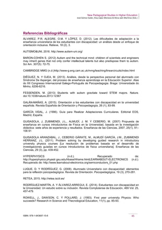 New Pedagogical Studies in Higher Education
José Gómez Galán, Eloy López Meneses & Alicia Jaén Martínez (Eds.)
ISBN: 978-1-943697-10-6 45
Referencias Bibliográficas
ÁLVAREZ, P.R; ALEGRE, O.M. Y LÓPEZ, D. (2012). Las dificultades de adaptación a la
enseñanza universitaria de los estudiantes con discapacidad: un análisis desde un enfoque de
orientación inclusiva. Relieve, 18 (2), 3.
AUTISMO&UNI, 2016. http://www.autism-uni.org/
BARON-COHEN S. (2012) Autism and the technical mind: children of scientists and engineers
may inherit genes that not only confer intellectual talents but also predispose them to autism.
Sci Am. 307(5): 72-75.
CAMBRIDGE MMG (n.d.)http://www-g.eng.cam.ac.uk/mmg/teaching/linearcircuits/index.html
DIÉGUEZ, N. Y OJEA, M. (2013). Análisis, desde la perspectiva personal del alumnado con
Síndrome De Asperger, del proceso de enseñanza aprendizaje en la Educación Superior. Atas
do XII Congresso Internacional Galego-Português de Psicopedagogia. Braga: Universidade do
Minho, 6206-6216.
FESSENDEN, M. (2013) Students with autism gravitate toward STEM majors. Nature.
doi:10.1038/nature.2013.12367
GALÁN-MAÑAS, A. (2015). Orientación a los estudiantes con discapacidad en la universidad
española. Revista Española de Orientación y Psicopedagogía, 26 (1), 83-99.
GARCÍA VIDAL, J. (1996). Guía para Realizar Adaptaciones Curriculares. Editorial EOS,
Madrid, España.
GUISASOLA, J, ZUBIMENDI, J.L., ALMUDÍ, J. M. Y CEBERIO, M. (2007) Propuesta de
enseñanza en cursos introductorios de Física en la Universidad, basada en la investigación
didáctica: siete años de experiencia y resultados. Enseñanza de las Ciencias, 2007, 25(1), 91–
106 91
GUISASOLA ARANZABAL, J., CEBERIO GÁRATE, M., ALMUDÍ GARCÍA, J.M., ZUBIMENDI
HERRANZ, J.L. (2011). Problem solving by developing guided research in introductory
university physics courses [La resolución de problemas basada en el desarrollo de
investigaciones guiadas en cursos introductorios de física universitaria]. Enseñanza de las
Ciencias, 29 (3), pp. 439-452.
HYPERPHYSICS (n.d.). Recuperado de:
http://hyperphysics.phyastr.gsu.edu/hbase/hframe.htmlLEARNABOUT-ELECTRONICS (n.d.).
Recuperado de: http://www.learnabout-electronics.org/semiconductors_01.php
LUQUE, D. Y RODRÍGUEZ, G. (2008). Alumnado Universitario con discapacidad: elementos
para la reflexión psicopedagógica. Revista de Orientación. Psicopedagógica, 19 (3), 270-281.
RETEA, 2015. http://retea.isciii.es/
RODRÍGUEZ-MARTÍN, A. Y ÁLVAREZ-ARREGUI, E. (2014). Estudiantes con discapacidad en
la Universidad. Un estudio sobre su inclusión. Revista Complutense de Educación, 469 Vol. 25,
457-479.
ROWELL, J., DAWSON, C. Y POLLARD, J. (1993). First year university Physics: Who
succeeds? Research in Science and Thecnological Education, 11(1), pp. 85-93.
 