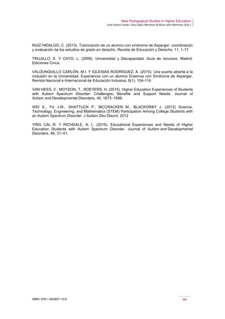 New Pedagogical Studies in Higher Education
José Gómez Galán, Eloy López Meneses & Alicia Jaén Martínez (Eds.)
ISBN: 978-1-943697-10-6 46
RUIZ HIDALGO, C. (2015). Tutorización de un alumno con síndrome de Asperger: coordinación
y evaluación de los estudios de grado en derecho. Revista de Educación y Derecho, 11, 1-17.
TRUJILLO, E. Y CAYO, L. (2006). Universidad y Discapacidad. Guía de recursos. Madrid:
Ediciones Cinca.
VALDUNQUILLO CARLÓN, M.I. Y IGLESIAS RODRÍGUEZ, A. (2015). Una puerta abierta a la
inclusión en la Universidad: Experiencia con un alumno Erasmus con Síndrome de Asperger.
Revista Nacional e Internacional de Educación Inclusiva, 8(1), 104-114.
VAN HEES, V., MOYSON, T., ROEYERS, H. (2015). Higher Education Experiences of Students
with Autism Spectrum Disorder: Challenges, Benefits and Support Needs. Journal of
Autism and Developmental Disorders, 45, 1673–1688.
WEI X., YU J.W., SHATTUCK P., MCCRACKEN M., BLACKORBY J. (2012) Science,
Technology, Engineering, and Mathematics (STEM) Participation Among College Students with
an Autism Spectrum Disorder. J Autism Dev Disord. 2012
YING CAI, R. Y RICHDALE, A. L. (2016). Educational Experiences and Needs of Higher
Education Students with Autism Spectrum Disorder. Journal of Autism and Developmental
Disorders, 46, 31–41.
 