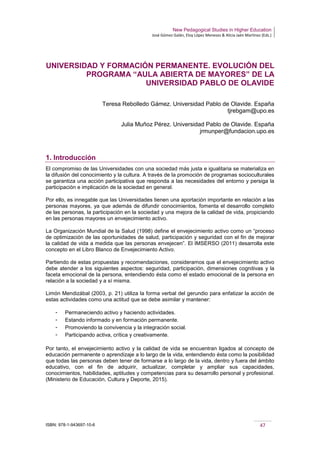 New Pedagogical Studies in Higher Education
José Gómez Galán, Eloy López Meneses & Alicia Jaén Martínez (Eds.)
ISBN: 978-1-943697-10-6 47
UNIVERSIDAD Y FORMACIÓN PERMANENTE. EVOLUCIÓN DEL
PROGRAMA “AULA ABIERTA DE MAYORES” DE LA
UNIVERSIDAD PABLO DE OLAVIDE
Teresa Rebolledo Gámez. Universidad Pablo de Olavide. España
tjrebgam@upo.es
Julia Muñoz Pérez. Universidad Pablo de Olavide. España
jrmunper@fundacion.upo.es
1. Introducción
El compromiso de las Universidades con una sociedad más justa e igualitaria se materializa en
la difusión del conocimiento y la cultura. A través de la promoción de programas socioculturales
se garantiza una acción participativa que responda a las necesidades del entorno y persiga la
participación e implicación de la sociedad en general.
Por ello, es innegable que las Universidades tienen una aportación importante en relación a las
personas mayores, ya que además de difundir conocimientos, fomenta el desarrollo completo
de las personas, la participación en la sociedad y una mejora de la calidad de vida, propiciando
en las personas mayores un envejecimiento activo.
La Organización Mundial de la Salud (1998) define el envejecimiento activo como un “proceso
de optimización de las oportunidades de salud, participación y seguridad con el fin de mejorar
la calidad de vida a medida que las personas envejecen”. El IMSERSO (2011) desarrolla este
concepto en el Libro Blanco de Envejecimiento Activo.
Partiendo de estas propuestas y recomendaciones, consideramos que el envejecimiento activo
debe atender a los siguientes aspectos: seguridad, participación, dimensiones cognitivas y la
faceta emocional de la persona, entendiendo ésta como el estado emocional de la persona en
relación a la sociedad y a sí misma.
Limón Mendizábal (2003, p. 21) utiliza la forma verbal del gerundio para enfatizar la acción de
estas actividades como una actitud que se debe asimilar y mantener:
­ Permaneciendo activo y haciendo actividades.
­ Estando informado y en formación permanente.
­ Promoviendo la convivencia y la integración social.
­ Participando activa, crítica y creativamente.
Por tanto, el envejecimiento activo y la calidad de vida se encuentran ligados al concepto de
educación permanente o aprendizaje a lo largo de la vida, entendiendo ésta como la posibilidad
que todas las personas deben tener de formarse a lo largo de la vida, dentro y fuera del ámbito
educativo, con el fin de adquirir, actualizar, completar y ampliar sus capacidades,
conocimientos, habilidades, aptitudes y competencias para su desarrollo personal y profesional.
(Ministerio de Educación, Cultura y Deporte, 2015).
 