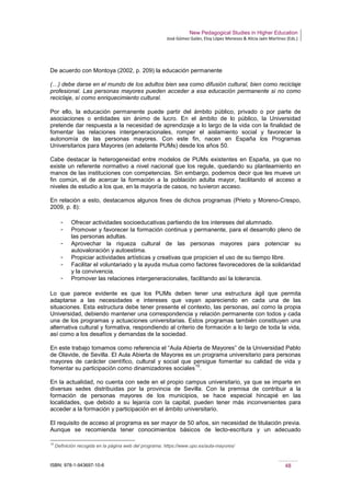 New Pedagogical Studies in Higher Education
José Gómez Galán, Eloy López Meneses & Alicia Jaén Martínez (Eds.)
ISBN: 978-1-943697-10-6 48
De acuerdo con Montoya (2002, p. 209) la educación permanente
(…) debe darse en el mundo de los adultos bien sea como difusión cultural, bien como reciclaje
profesional. Las personas mayores pueden acceder a esa educación permanente si no como
reciclaje, sí como enriquecimiento cultural.
Por ello, la educación permanente puede partir del ámbito público, privado o por parte de
asociaciones o entidades sin ánimo de lucro. En el ámbito de lo público, la Universidad
pretende dar respuesta a la necesidad de aprendizaje a lo largo de la vida con la finalidad de
fomentar las relaciones intergeneracionales, romper el aislamiento social y favorecer la
autonomía de las personas mayores. Con este fin, nacen en España los Programas
Universitarios para Mayores (en adelante PUMs) desde los años 50.
Cabe destacar la heterogeneidad entre modelos de PUMs existentes en España, ya que no
existe un referente normativo a nivel nacional que los regule, quedando su planteamiento en
manos de las instituciones con competencias. Sin embargo, podemos decir que les mueve un
fin común, el de acercar la formación a la población adulta mayor, facilitando el acceso a
niveles de estudio a los que, en la mayoría de casos, no tuvieron acceso.
En relación a esto, destacamos algunos fines de dichos programas (Prieto y Moreno-Crespo,
2009, p. 8):
­ Ofrecer actividades socioeducativas partiendo de los intereses del alumnado.
­ Promover y favorecer la formación continua y permanente, para el desarrollo pleno de
las personas adultas.
­ Aprovechar la riqueza cultural de las personas mayores para potenciar su
autovaloración y autoestima.
­ Propiciar actividades artísticas y creativas que propicien el uso de su tiempo libre.
­ Facilitar el voluntariado y la ayuda mutua como factores favorecedores de la solidaridad
y la convivencia.
­ Promover las relaciones intergeneracionales, facilitando así la tolerancia.
Lo que parece evidente es que los PUMs deben tener una estructura ágil que permita
adaptarse a las necesidades e intereses que vayan apareciendo en cada una de las
situaciones. Esta estructura debe tener presente el contexto, las personas, así como la propia
Universidad, debiendo mantener una correspondencia y relación permanente con todos y cada
una de los programas y actuaciones universitarias. Estos programas también constituyen una
alternativa cultural y formativa, respondiendo al criterio de formación a lo largo de toda la vida,
así como a los desafíos y demandas de la sociedad.
En este trabajo tomamos como referencia el “Aula Abierta de Mayores” de la Universidad Pablo
de Olavide, de Sevilla. El Aula Abierta de Mayores es un programa universitario para personas
mayores de carácter científico, cultural y social que persigue fomentar su calidad de vida y
fomentar su participación como dinamizadores sociales
10
.
En la actualidad, no cuenta con sede en el propio campus universitario, ya que se imparte en
diversas sedes distribuidas por la provincia de Sevilla. Con la premisa de contribuir a la
formación de personas mayores de los municipios, se hace especial hincapié en las
localidades, que debido a su lejanía con la capital, pueden tener más inconvenientes para
acceder a la formación y participación en el ámbito universitario.
El requisito de acceso al programa es ser mayor de 50 años, sin necesidad de titulación previa.
Aunque se recomienda tener conocimientos básicos de lecto-escritura y un adecuado
10
Definición recogida en la página web del programa: https://www.upo.es/aula-mayores/
 