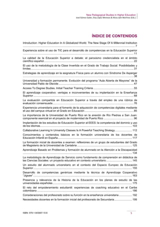 New Pedagogical Studies in Higher Education
José Gómez Galán, Eloy López Meneses & Alicia Jaén Martínez (Eds.)
ISBN: 978-1-943697-10-6 5
ÍNDICE DE CONTENIDOS
Introduction: Higher Education In A Globalized World. The New Stage Of A Millennial Institution
....................................................................................................................................................... 7
Experiencia sobre el uso de TIC para el desarrollo de competencias en la Educación Superior
..................................................................................................................................................... 11
La calidad de la Educación Superior a debate: el paroxismo credencialista en el ámbito
científico español......................................................................................................................... 22
El uso de la metodología de la Clase Invertida en el Grado de Trabajo Social. Posibilidades y
límites .......................................................................................................................................... 31
Estrategias de aprendizaje en la asignatura Física para un alumno con Síndrome De Asperger
..................................................................................................................................................... 38
Universidad y formación permanente. Evolución del programa “Aula Abierta de Mayores” de la
Universidad Pablo de Olavide..................................................................................................... 47
Access To Degree Studies. Initial Teacher Training Criteria ...................................................... 55
El aprendizaje cooperativo: ventajas e inconvenientes de su implantación en la Enseñanza
Superior....................................................................................................................................... 68
La evaluación compartida en Educación Superior a través del empleo de una rúbrica de
evaluación consensuada............................................................................................................. 76
Experiencia universitaria para el fomento de la adquisición de competencias digitales mediante
el uso del campus virtual en el Grado en Educación.................................................................. 85
La importancia de la Universidad de Puerto Rico en la anexión de Río Piedras a San Juan:
componente esencial en el proyecto de modernidad de Puerto Rico ........................................ 96
Implantación de los estudios de Educación Superior al EEES: la competencia del dominio y uso
de los idiomas............................................................................................................................ 103
Collaborative Learning In University Classes Is A Powerful Teaching Strategy....................... 112
Conocimientos y contenidos básicos en la formación universitaria de los docentes de
Educación Infantil en España.................................................................................................... 117
La formación inicial de docentes a examen: reflexiones de un grupo de estudiantes del Grado
de Magisterio de la Universidad de Cantabria .......................................................................... 125
Aprendizaje Basado en Problemas y formación de alumnado en la Atención a la Discapacidad
................................................................................................................................................... 134
La metodología de Aprendizaje de Servicio como fundamento de comprensión en didáctica de
las Ciencias Sociales: un proyecto educativo en contexto universitario................................... 145
Un estudio del alumnado universitario en el contexto del Espacio Europeo de Educación
Superior..................................................................................................................................... 155
Desarrollo de competencias genéricas mediante la técnica de Aprendizaje Cooperativo
“Jigsaw” ..................................................................................................................................... 163
Presencia y relevancia de la Historia de la Educación en los planes de estudio de las
universidades españolas........................................................................................................... 175
El reto del empoderamiento estudiantil: experiencias de coaching educativo en el Caribe
colombiano ................................................................................................................................ 186
Consideraciones del profesorado sobre su función en la enseñanza universitaria.................. 192
Necesidades docentes en la formación inicial del profesorado de Secundaria........................ 199
 