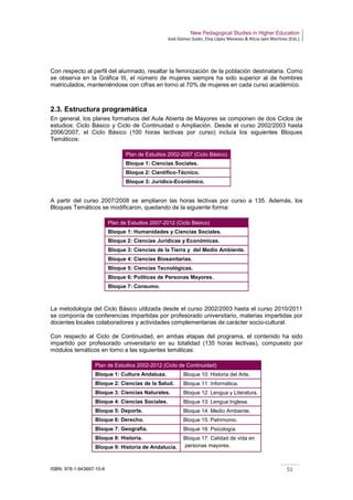 New Pedagogical Studies in Higher Education
José Gómez Galán, Eloy López Meneses & Alicia Jaén Martínez (Eds.)
ISBN: 978-1-943697-10-6 51
Con respecto al perfil del alumnado, resaltar la feminización de la población destinataria. Como
se observa en la Gráfica III, el número de mujeres siempre ha sido superior al de hombres
matriculados, manteniéndose con cifras en torno al 70% de mujeres en cada curso académico.
2.3. Estructura programática
En general, los planes formativos del Aula Abierta de Mayores se componen de dos Ciclos de
estudios: Ciclo Básico y Ciclo de Continuidad o Ampliación. Desde el curso 2002/2003 hasta
2006/2007, el Ciclo Básico (100 horas lectivas por curso) incluía los siguientes Bloques
Temáticos:
Plan de Estudios 2002-2007 (Ciclo Básico)
Bloque 1: Ciencias Sociales.
Bloque 2: Científico-Técnico.
Bloque 3: Jurídico-Económico.
A partir del curso 2007/2008 se ampliaron las horas lectivas por curso a 135. Además, los
Bloques Temáticos se modificaron, quedando de la siguiente forma:
Plan de Estudios 2007-2012 (Ciclo Básico)
Bloque 1: Humanidades y Ciencias Sociales.
Bloque 2: Ciencias Jurídicas y Económicas.
Bloque 3: Ciencias de la Tierra y del Medio Ambiente.
Bloque 4: Ciencias Biosanitarias.
Bloque 5: Ciencias Tecnológicas.
Bloque 6: Políticas de Personas Mayores.
Bloque 7: Consumo.
La metodología del Ciclo Básico utilizada desde el curso 2002/2003 hasta el curso 2010/2011
se componía de conferencias impartidas por profesorado universitario, materias impartidas por
docentes locales colaboradores y actividades complementarias de carácter socio-cultural.
Con respecto al Ciclo de Continuidad, en ambas etapas del programa, el contenido ha sido
impartido por profesorado universitario en su totalidad (135 horas lectivas), compuesto por
módulos temáticos en torno a las siguientes temáticas:
Plan de Estudios 2002-2012 (Ciclo de Continuidad)
Bloque 1: Cultura Andaluza. Bloque 10: Historia del Arte.
Bloque 2: Ciencias de la Salud. Bloque 11: Informática.
Bloque 3: Ciencias Naturales. Bloque 12: Lengua y Literatura.
Bloque 4: Ciencias Sociales. Bloque 13: Lengua Inglesa.
Bloque 5: Deporte. Bloque 14: Medio Ambiente.
Bloque 6: Derecho. Bloque 15: Patrimonio.
Bloque 7: Geografía. Bloque 16: Psicología.
Bloque 8: Historia. Bloque 17: Calidad de vida en
personas mayores.Bloque 9: Historia de Andalucía.
 