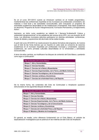 New Pedagogical Studies in Higher Education
José Gómez Galán, Eloy López Meneses & Alicia Jaén Martínez (Eds.)
ISBN: 978-1-943697-10-6 52
Es en el curso 2011/2012 cuando se introducen cambios en el modelo programático,
manteniéndose las conferencias impartidas en los municipios por profesorado universitario, las
materias a nivel local y las actividades socioculturales, pero incluyendo un programa de
actividades académicas desarrollado en las instalaciones universitarias. Esta oferta académica
se denominó “Programa de Acción Intergeneracional, Formación Permanente y Envejecimiento
Activo”.
Asimismo, en dicho curso académico se celebró la I Semana “A-Abierta-M: Cultura y
solidaridad intergeneracional” en los pabellones del campus de la UPO, con una duración de 40
horas. Los diferentes municipios adscritos participaron en distintas actividades: conferencias,
mesas de debate y exposiciones del alumnado de las sedes locales.
A partir del curso 2012/2013 se reestructuraron los planes formativos del programa, de manera
que el total de las horas lectivas que se impartía en cada sede se componía de sesiones
académicas en el municipio impartidas por profesorado municipal y universitario, sesiones
académicas, así como jornadas culturales desarrolladas en la Universidad y actividades
socioculturales.
A tenor de estos cambios, se modificaron los bloques de contenido del Ciclo Básico, quedando
como sigue a continuación:
Plan de Estudios 2012 (Ciclo Básico)
Bloque 1: Arte y Humanidades.
Bloque 2: Ciencias Sociales.
Bloque 3: Ciencias de la Salud y Biosanitarias.
Bloque 4: Ciencias Experimentales, de la Tierra y del Medio Ambiente.
Bloque 5: Ciencias Tecnológicas y de la Comunicación.
Bloque 6: Ciencias Jurídicas y Económicas.
Bloque 7: Ciencias de la Actividad Física y del Deporte.
De la misma forma, los contenidos del Ciclo de Continuidad o Ampliación quedaron
estructurados en los siguientes bloques temáticos:
Plan de Estudios 2012 (Ciclo de Continuidad)
Bloque 1: Arte y Humanidades.
Bloque 2: Ciencias Sociales.
Bloque 3: Ciencias de la Salud y Biosanitarias.
Bloque 4: Ciencias Experimentales, de la Tierra y del Medio Ambiente.
Bloque 5: Ciencias Tecnológicas y de la Comunicación.
Bloque 6: Ciencias Jurídicas y Económicas.
Bloque 7: Ciencias de la Actividad Física y del Deporte.
Bloque 8: Métodos y Modelos de Investigación.
En general, se resalta, como diferencia fundamental con el Ciclo Básico, el carácter de
especialización investigadora que se potencia en las materias de este Ciclo de Ampliación.
 