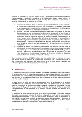New Pedagogical Studies in Higher Education
José Gómez Galán, Eloy López Meneses & Alicia Jaén Martínez (Eds.)
ISBN: 978-1-943697-10-6 53
Además, se consolidó una segunda, tercera, cuarta y quinta edición del Programa de Acción
Intergeneracional, Formación Permanente y Envejecimiento Activo (cursos 2012/2013,
2013/2014, 2014/2015 y 2015/2016, respectivamente). Este programa de actividades se
compone, básicamente, de tres tipos de acciones:
­ Seminarios académicos. Con una duración aproximada de 20 horas (cuatro seminarios
de 5 horas aproximadamente cada uno), son impartidos por profesorado universitario
en las instalaciones universitarias. Se estructuran en cuatro bloques temáticos y cada
sede participa al menos de uno de dichos seminarios.
­ Jornadas Culturales. Se basan en una metodología activa y participativa, en la que el
alumnado del programa tiene un papel fundamental en el desarrollo de las mismas. En
base a la aplicación de conocimientos, intereses y demandas propias de cada sede
universitaria del Aula Abierta de Mayores, el alumnado expone sus experiencias en
torno a un eje común. Se desarrollan a lo largo de tres días en las instalaciones
universitarias y se compone de dos tipos de actividades: una primera parte, dedicada a
la transferencia e intercambio de experiencias por parte del alumnado; y una segunda
parte, dirigida a acciones de tipo socio-cultural y de convivencia entre todos los
participantes.
­ Programa de apoyo a la formación permanente. Se compone de una serie de
actividades de formación permanente, impartidas por profesorado universitario dirigidas
a municipios que se encuentran adscritos al programa “Aula Abierta de Mayores” sin
ajustarse a la estructura programática de Ciclo Básico o Ciclo de Continuidad, así como
a las Asociaciones Universitarias vinculadas al Programa (Alcalá de Guadaira,
Bormujos, Carmona, Castilleja de la Cuesta y Gines).
Como novedad en el curso 2015/2016 se han reestructurado los Ciclos de Estudios, de manera
que el Ciclo Básico se compone de cuatro cursos académicos y el Ciclo de Continuidad, de
dos. Actualmente, solo las sedes que abren primer curso de Ciclo Básico o aquellas que
soliciten acogerse, han implantado esta nueva modalidad.
3. Conclusiones
La Universidad como institución tiene entre sus funciones el compromiso social por la mejora
de los contextos donde se encuentran ubicadas y de la sociedad en general. Los Programas
Universitarios para Personas Mayores conforman un claro ejemplo de dicho compromiso, ya
que debido a su propia idiosincrasia ponen a la Universidad al servicio del colectivo de las
personas adultas mayores.
De esta forma, se exige una estrecha colaboración entre la Universidad y su entorno,
convirtiéndose en herramienta para el desarrollo local y la participación de las personas
mayores. Este hecho se enfatiza cuando los Programas Universitarios, como es el caso del
“Aula Abierta de Mayores” de la Universidad Pablo de Olavide, de Sevilla, se desarrolla
fundamentalmente en los municipios de la provincia, algunos de ellos muy alejados de la
capital.
La diversidad de sedes, de características de la población destinataria y del propio perfil del
alumnado, hace necesario procesos de continua adaptación al medio y a las personas a las
que se dirige este programa. La evolución que ha tenido el Programa desde su implantación en
el año 2002, ha mostrado el esfuerzo constante por resolver las necesidades y demandas de
una población adulta mayor con un perfil que también ha ido cambiando en la última década
(mayor formación académica, feminización, mejor calidad de vida…).
 