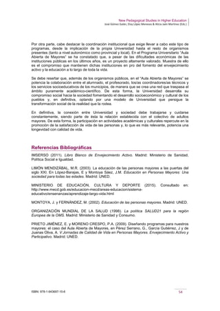 New Pedagogical Studies in Higher Education
José Gómez Galán, Eloy López Meneses & Alicia Jaén Martínez (Eds.)
ISBN: 978-1-943697-10-6 54
Por otra parte, cabe destacar la coordinación institucional que exige llevar a cabo este tipo de
programas, desde la implicación de la propia Universidad hasta el resto de organismos
presentes (tanto a nivel autonómico como provincial y local). En el Programa Universitario “Aula
Abierta de Mayores” se ha constatado que, a pesar de las dificultades económicas de las
instituciones públicas en los últimos años, es un proyecto altamente valorado. Muestra de ello
es el compromiso que mantienen dichas instituciones en pro del fomento del envejecimiento
activo y la educación a lo largo de toda la vida.
Se debe reseñar que, además de los organismos públicos, en el “Aula Abierta de Mayores” se
potencia la colaboración entre el alumnado, el profesorado, los/as coordinadores/as técnicos y
los servicios socioeducativos de los municipios, de manera que se crea una red que traspasa el
ámbito puramente académico-científico. De esta forma, la Universidad desarrolla su
compromiso social hacia la sociedad fomentando el desarrollo socioeconómico y cultural de los
pueblos y, en definitiva, optando por una modelo de Universidad que persigue la
transformación social de la realidad que la rodea.
En definitiva, la conexión entre Universidad y sociedad debe trabajarse y cuidarse
constantemente, siendo parte de ésta la relación establecida con el colectivo de adultos
mayores. De esta forma, la participación en actividades académicas y culturales repercute en la
promoción de la satisfacción de vida de las personas y, lo que es más relevante, potencia una
longevidad con calidad de vida.
Referencias Bibliográficas
IMSERSO (2011). Libro Blanco de Envejecimiento Activo. Madrid: Ministerio de Sanidad,
Política Social e Igualdad.
LIMÓN MENDIZÁBAL, M.R. (2003). La educación de las personas mayores a las puertas del
siglo XXI. En López-Barajas, E y Montoya Sáez, J.M. Educación en Personas Mayores: Una
sociedad para todas las edades. Madrid: UNED.
MINISTERIO DE EDUCACIÓN, CULTURA Y DEPORTE (2015). Consultado en:
http://www.mecd.gob.es/educacion-mecd/areas-educacion/sistema-
educativo/ensenanzas/aprendizaje-largo-vida.html
MONTOYA, J. y FERNÁNDEZ, M. (2002). Educación de las personas mayores. Madrid: UNED.
ORGANIZACIÓN MUNDIAL DE LA SALUD (1998). La política SALUD21 para la región
Europea de la OMS. Madrid: Ministerio de Sanidad y Consumo.
PRIETO JIMÉNEZ, E. y MORENO CRESPO, P.A. (2009). Diseñando programas para nuestros
mayores: el caso del Aula Abierta de Mayores, en Pérez Serrano, G., García Gutiérrez, J y de
Juanas Oliva, A. V Jornadas de Calidad de Vida en Personas Mayores. Envejecimiento Activo y
Participativo. Madrid: UNED.
 