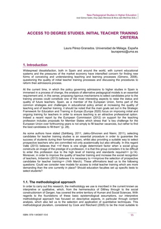New Pedagogical Studies in Higher Education
José Gómez Galán, Eloy López Meneses & Alicia Jaén Martínez (Eds.)
ISBN: 978-1-943697-10-6 55
ACCESS TO DEGREE STUDIES. INITIAL TEACHER TRAINING
CRITERIA
Laura Pérez-Granados. Universidad de Málaga. España
lauraperez@uma.es
1. Introduction
Widespread dissatisfaction, both in Spain and around the world, with current educational
systems and the pressures of the market economy have intensified concern for finding new
forms of conceiving and understanding teaching and learning processes (Gimeno, 2008),
questioning the quality of initial teacher training processes and discussing the procedures to
reform their admissions process.
At the current time, in which the policy governing admissions to higher studies in Spain is
immersed in a process of change, the analysis of alternative pedagogical models is an essential
requirement and, in this sense, proposing rigorous mechanisms to select candidates prior to the
training process could constitute one of the most interesting aspects to raise the status and
quality of future teachers. Spain, as a member of the European Union, forms part of the
common strategies and challenges in educational policy aimed at increasing the quality of
teaching and of teacher training. it should be noted that the main goals set out in the Strategic
Framework for Education and Training in Europe (Europe 2020) focus on improving initial and
ongoing training for teachers in order to ensure teaching is an attractive professional option.
Indeed a recent report by the European Commission (2012) on support for the teaching
profession includes proposals for Member States which stress that “a key challenge for the
European Union over forthcoming years is not simply to fill teacher vacancies, but rather to find
the best candidates to fill them” (p. 28).
As some authors have stated (Sahlberg, 2011; Jakku-Sihvonen and Niemi, 2011), selecting
candidates for teacher training studies is an essential procedure in order to guarantee the
success of students during their formative years, whilst also providing a suitable way to select
prospective teachers who are committed not only academically but also ethically. In this regard
Valle (2013) believes that <<if there is one single determinant factor when a social group
constructs an image of the prestige of a profession, it is that this group considers it to be difficult
to enter this profession due to the high level of training and standards required>> (p.14).
Moreover, in order to improve the quality of teacher training and increase the social recognition
of teachers, Imbernón (2013) believes it is necessary to <<improve the selection of prospective
candidates for teacher training>> (14th March). These affirmations lead us to the following
questions: Could we consider new models for access to initial teacher training which are more
demanding than the one currently in place? Should education faculties set up specific tests to
select students?
1.1. The methodological approach
In order to carry out this research, the methodology we use is inscribed in the current known as
interpretive or qualitative, which, from the hermeneutics of Dilthey through to the social
constructionism of Gergen, has covered the entire territory of Human and Social Sciences. With
regards to the foundations of these basic epistemological assumptions, our interpretive
methodological approach has focused on descriptive aspects, in particular through content
analysis, which also led us to the selection and application of quantitative techniques. This
methodological pluralism, considered by Cook and Reichard (2005) to be the most suitable to
 