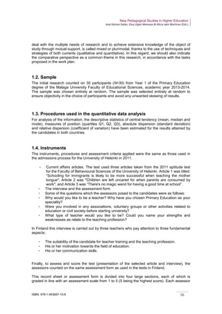 New Pedagogical Studies in Higher Education
José Gómez Galán, Eloy López Meneses & Alicia Jaén Martínez (Eds.)
ISBN: 978-1-943697-10-6 56
deal with the multiple needs of research and to achieve extensive knowledge of the object of
study through mutual support, is called mixed or plurimodal, thanks to the use of techniques and
strategies of both currents (qualitative and quantitative). In this regard, we should also indicate
the comparative perspective as a common theme in this research, in accordance with the tasks
proposed in the work plan.
1.2. Sample
The initial research counted on 30 participants (N=30) from Year 1 of the Primary Education
degree of the Malaga University Faculty of Educational Sciences, academic year 2013-2014.
The sample was chosen entirely at random. The sample was selected entirely at random to
ensure objectivity in the choice of participants and avoid any unwanted skewing of results.
1.3. Procedures used in the quantitative data analysis
For analysis of the information, the descriptive statistics of central tendency (mean, median and
mode), measures of position (quartiles Q1, Q2, Q3), absolute dispersion (standard deviation)
and relative dispersion (coefficient of variation) have been estimated for the results attained by
the candidates in both countries.
1.4. Instruments
The instruments, procedures and assessment criteria applied were the same as those used in
the admissions process for the University of Helsinki in 2011.
­ Current affairs articles. The test used three articles taken from the 2011 aptitude test
for the Faculty of Behavioural Sciences of the University of Helsinki. Article 1 was titled:
“Schooling for immigrants is likely to be more successful when teaching the mother
tongue"; Article 2 was "Children are left uncared for when parents are consumed by
work"; and Article 3 was “There's no magic wand for having a good time at school”.
­ The interview and the assessment form
­ Some of the questions which the assessors posed to the candidates were as follows:
­ Why would you like to be a teacher? Why have you chosen Primary Education as your
speciality?
­ Were you involved in any associations, voluntary groups or other activities related to
education or civil society before starting university?
­ What type of teacher would you like to be? Could you name your strengths and
weaknesses as relate to the teaching profession?
In Finland this interview is carried out by three teachers who pay attention to three fundamental
aspects:
­ The suitability of the candidate for teacher training and the teaching profession.
­ His or her motivation towards the field of education.
­ His or her communication skills.
Finally, to assess and score the test (presentation of the selected article and interview), the
assessors counted on the same assessment form as used in the tests in Finland.
This record sheet or assessment form is divided into four large sections, each of which is
graded in line with an assessment scale from 1 to 5 (5 being the highest score). Each assessor
 