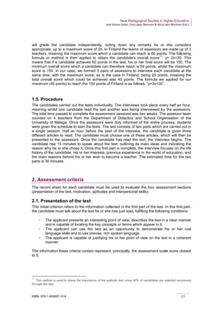 New Pedagogical Studies in Higher Education
José Gómez Galán, Eloy López Meneses & Alicia Jaén Martínez (Eds.)
ISBN: 978-1-943697-10-6 57
will grade the candidate independently, noting down any remarks he or she considers
appropriate, up to a maximum score of 20. In Finland the teams of assessors are made up of 3
teachers, meaning the maximum score which a candidate can reach is 60 points. The following
formula or method is then applied to obtain the candidate's overall score
11
: y= 2x+30. This
means that if a candidate achieves 60 points in the test, his or her final score will be 150. The
minimum overall score which a candidate can therefore reach is 54 points, whilst the maximum
score is 150. In our case, we formed 3 pairs of assessors to interview each candidate at the
same time, with the maximum score, as is the case in Finland, being 20 points, meaning the
total overall score which could be achieved was 40 points. The formula we applied for our
maximum (40 points) to reach the 150 points of Finland is as follows: “y=3x+30”.
1.5. Procedure
The candidates carried out the tests individually. The interviews took place every half an hour,
meaning whilst one candidate read the text another was being interviewed by the assessors.
The total time passed to complete the assessment sessions was two weeks. The assessor team
counted on 4 teachers from the Department of Didactics and School Organisation of the
University of Malaga. Once the assessors were duly informed of the entire process, students
were given the schedule to start the tests. The test consists of two parts which are carried out in
a single session. Half an hour before the start of the interview, the candidate is given three
different articles to read. The candidate must choose one of these articles, which will then be
presented to the assessors. Once the candidate has read the text, the interview begins. The
candidate has 15 minutes to speak about the text, outlining its main ideas and indicating the
reason why he or she chose it. Once this first part is complete, the interview focuses on the life
history of the candidate, his or her interests, previous experience in the world of education, and
the main reasons behind his or her wish to become a teacher. The estimated time for the two
parts is 30 minutes.
2. Assessment criteria
The record sheet for each candidate must be used to evaluate the four assessment sections
(presentation of the text, motivation, aptitudes and interpersonal skills).
2.1. Presentation of the text
This initial criterion refers to the information collected in the first part of the test. In this first part,
the candidate must talk about the text he or she has just read, fulfilling the following conditions:
­ The applicant presents an interesting point of view, describes the text in a clear manner
and is capable of locating the key concepts or terms which appear in it.
­ The applicant can use the text as an opportunity to demonstrate his or her oral
language skills and to use precise, rich spoken language.
­ The applicant is capable of justifying his or her point of view on the text in a coherent
manner.
The information these criteria contain represent, principally, the assessment scale score closest
to 5.
11
This method is used to stress the importance of the aptitude test, since 40% of candidates are selected exclusively
through this test.
 
