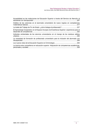 New Pedagogical Studies in Higher Education
José Gómez Galán, Eloy López Meneses & Alicia Jaén Martínez (Eds.)
ISBN: 978-1-943697-10-6 6
Accesibilidad en las instituciones de Educación Superior a través del Servicio de Atención al
estudiante con discapacidad..................................................................................................... 207
Análisis de las carencias en el alumnado universitario de nuevo ingreso en competencias
matemáticas básicas................................................................................................................. 217
La tutela del Trabajo de Fin de Grado: ¿cómo trabaja el profesorado? ................................... 227
El Aprendizaje Cooperativo en el Espacio Europeo de Enseñanza Superior: experiencia para el
desarrollo de competencias ...................................................................................................... 232
Actitudes ambientales de los alumnos universitarios en el manejo de los residuos sólidos
urbanos...................................................................................................................................... 240
La necesidad de formación de profesorado universitario para la inclusión del alumnado con
discapacidad.............................................................................................................................. 249
Los nuevos retos de la Educación Superior en Criminología ................................................... 254
La tutoría entre compañeros en educación superior. Adquisición de competencias académicas,
personales y sociales. ............................................................................................................... 259
 