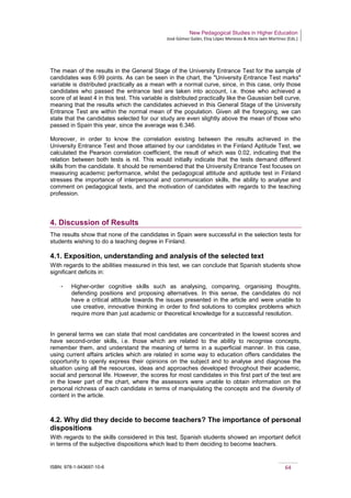 New Pedagogical Studies in Higher Education
José Gómez Galán, Eloy López Meneses & Alicia Jaén Martínez (Eds.)
ISBN: 978-1-943697-10-6 64
The mean of the results in the General Stage of the University Entrance Test for the sample of
candidates was 6.99 points. As can be seen in the chart, the "University Entrance Test marks"
variable is distributed practically as a mean with a normal curve, since, in this case, only those
candidates who passed the entrance test are taken into account, i.e. those who achieved a
score of at least 4 in this test. This variable is distributed practically like the Gaussian bell curve,
meaning that the results which the candidates achieved in this General Stage of the University
Entrance Test are within the normal mean of the population. Given all the foregoing, we can
state that the candidates selected for our study are even slightly above the mean of those who
passed in Spain this year, since the average was 6.346.
Moreover, in order to know the correlation existing between the results achieved in the
University Entrance Test and those attained by our candidates in the Finland Aptitude Test, we
calculated the Pearson correlation coefficient, the result of which was 0.02, indicating that the
relation between both tests is nil. This would initially indicate that the tests demand different
skills from the candidate. It should be remembered that the University Entrance Test focuses on
measuring academic performance, whilst the pedagogical attitude and aptitude test in Finland
stresses the importance of interpersonal and communication skills, the ability to analyse and
comment on pedagogical texts, and the motivation of candidates with regards to the teaching
profession.
4. Discussion of Results
The results show that none of the candidates in Spain were successful in the selection tests for
students wishing to do a teaching degree in Finland.
4.1. Exposition, understanding and analysis of the selected text
With regards to the abilities measured in this test, we can conclude that Spanish students show
significant deficits in:
­ Higher-order cognitive skills such as analysing, comparing, organising thoughts,
defending positions and proposing alternatives. In this sense, the candidates do not
have a critical attitude towards the issues presented in the article and were unable to
use creative, innovative thinking in order to find solutions to complex problems which
require more than just academic or theoretical knowledge for a successful resolution.
In general terms we can state that most candidates are concentrated in the lowest scores and
have second-order skills, i.e. those which are related to the ability to recognise concepts,
remember them, and understand the meaning of terms in a superficial manner. In this case,
using current affairs articles which are related in some way to education offers candidates the
opportunity to openly express their opinions on the subject and to analyse and diagnose the
situation using all the resources, ideas and approaches developed throughout their academic,
social and personal life. However, the scores for most candidates in this first part of the test are
in the lower part of the chart, where the assessors were unable to obtain information on the
personal richness of each candidate in terms of manipulating the concepts and the diversity of
content in the article.
4.2. Why did they decide to become teachers? The importance of personal
dispositions
With regards to the skills considered in this test, Spanish students showed an important deficit
in terms of the subjective dispositions which lead to them deciding to become teachers.
 