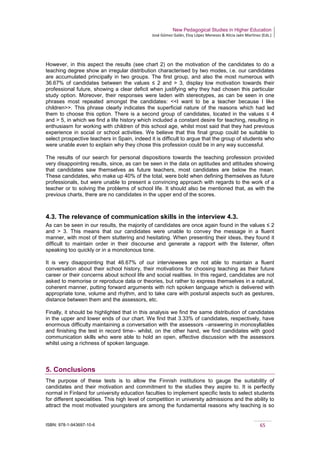 New Pedagogical Studies in Higher Education
José Gómez Galán, Eloy López Meneses & Alicia Jaén Martínez (Eds.)
ISBN: 978-1-943697-10-6 65
However, in this aspect the results (see chart 2) on the motivation of the candidates to do a
teaching degree show an irregular distribution characterised by two modes, i.e. our candidates
are accumulated principally in two groups. The first group, and also the most numerous with
36.67% of candidates between the values ≤ 2 and > 3, display low motivation towards their
professional future, showing a clear deficit when justifying why they had chosen this particular
study option. Moreover, their responses were laden with stereotypes, as can be seen in one
phrases most repeated amongst the candidates: <<I want to be a teacher because I like
children>>. This phrase clearly indicates the superficial nature of the reasons which had led
them to choose this option. There is a second group of candidates, located in the values ≤ 4
and > 5, in which we find a life history which included a constant desire for teaching, resulting in
enthusiasm for working with children of this school age, whilst most said that they had previous
experience in social or school activities. We believe that this final group could be suitable to
select prospective teachers in Spain, indeed it is difficult to argue that the group of students who
were unable even to explain why they chose this profession could be in any way successful.
The results of our search for personal dispositions towards the teaching profession provided
very disappointing results, since, as can be seen in the data on aptitudes and attitudes showing
that candidates saw themselves as future teachers, most candidates are below the mean.
These candidates, who make up 40% of the total, were bold when defining themselves as future
professionals, but were unable to present a convincing approach with regards to the work of a
teacher or to solving the problems of school life. It should also be mentioned that, as with the
previous charts, there are no candidates in the upper end of the scores.
4.3. The relevance of communication skills in the interview 4.3.
As can be seen in our results, the majority of candidates are once again found in the values ≤ 2
and > 3. This means that our candidates were unable to convey the message in a fluent
manner, with most of them stuttering and hesitating. When presenting their ideas, they found it
difficult to maintain order in their discourse and generate a rapport with the listener, often
speaking too quickly or in a monotonous tone.
It is very disappointing that 46.67% of our interviewees are not able to maintain a fluent
conversation about their school history, their motivations for choosing teaching as their future
career or their concerns about school life and social realities. In this regard, candidates are not
asked to memorise or reproduce data or theories, but rather to express themselves in a natural,
coherent manner, putting forward arguments with rich spoken language which is delivered with
appropriate tone, volume and rhythm, and to take care with postural aspects such as gestures,
distance between them and the assessors, etc.
Finally, it should be highlighted that in this analysis we find the same distribution of candidates
in the upper and lower ends of our chart. We find that 3.33% of candidates, respectively, have
enormous difficulty maintaining a conversation with the assessors –answering in monosyllables
and finishing the test in record time– whilst, on the other hand, we find candidates with good
communication skills who were able to hold an open, effective discussion with the assessors
whilst using a richness of spoken language.
5. Conclusions
The purpose of these tests is to allow the Finnish institutions to gauge the suitability of
candidates and their motivation and commitment to the studies they aspire to. It is perfectly
normal in Finland for university education faculties to implement specific tests to select students
for different specialities. This high level of competition in university admissions and the ability to
attract the most motivated youngsters are among the fundamental reasons why teaching is so
 